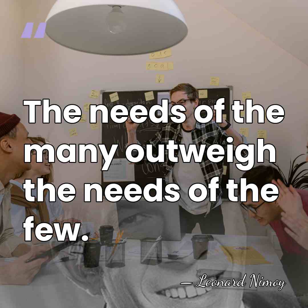 The needs of the many outweigh the needs of the few. - Leonard Nimoy