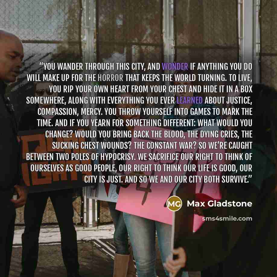 “You wander through this city, and wonder if anything you do will make up for the horror that keeps the world turning. To live, you rip your own heart from your chest and hide it in a box somewhere, along with everything you ever learned about justice, compassion, mercy. You throw yourself into…” quote by Max Gladstone