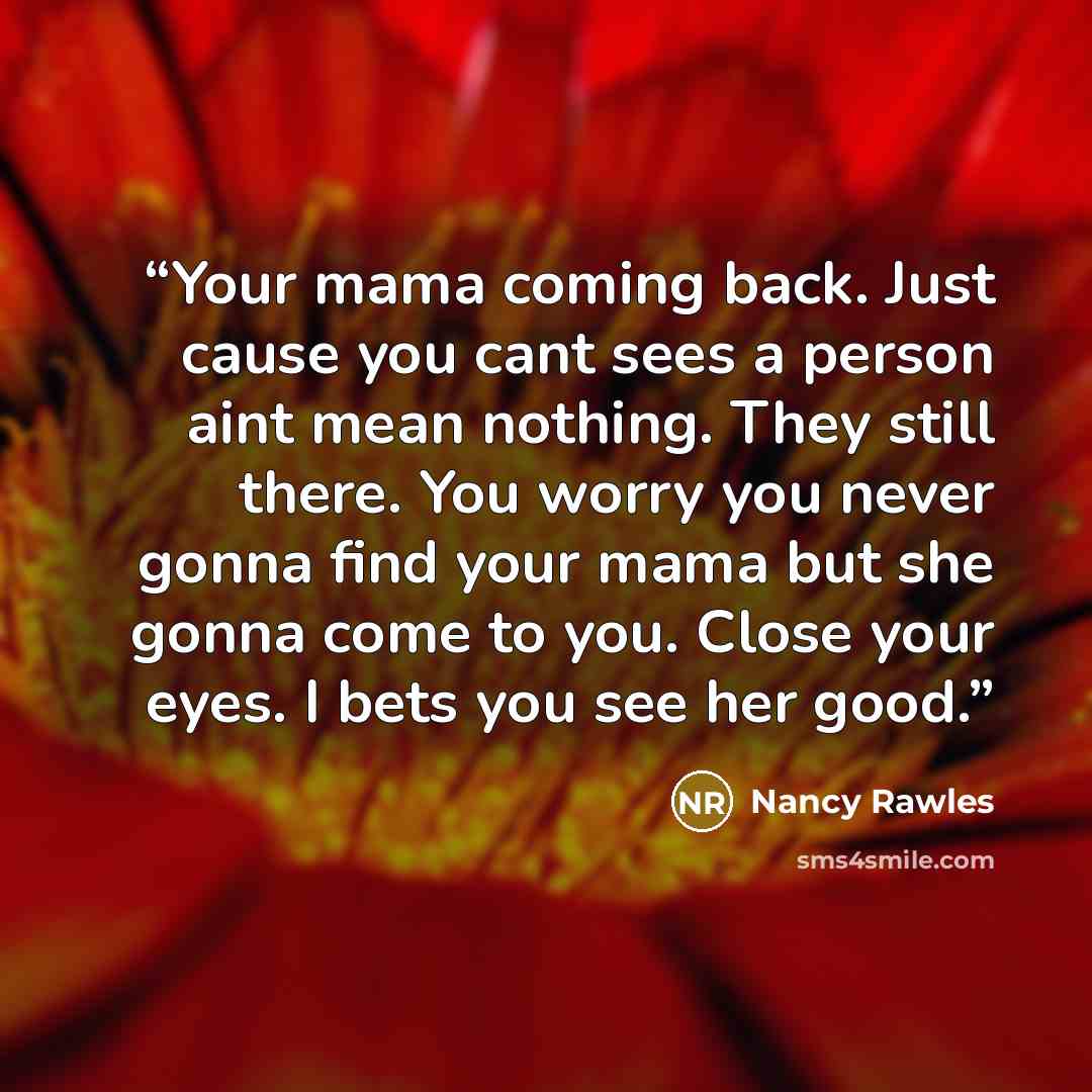 “Your mama coming back. Just cause you cant sees a person aint mean nothing. They still there. You worry you never gonna find your mama but she gonna come to you. Close your eyes. I bets you see her good.” quote by Nancy Rawles