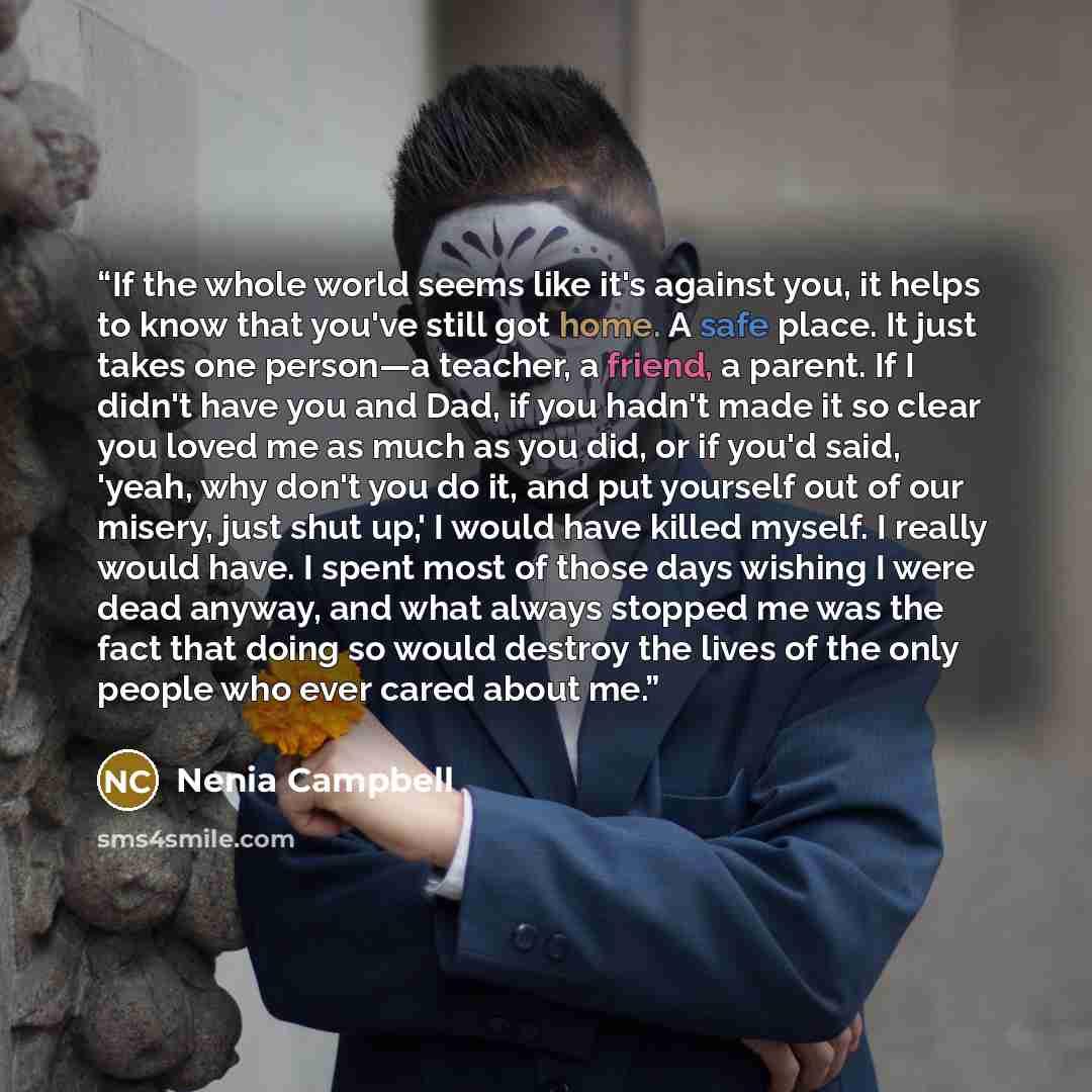 “If the whole world seems like it's against you, it helps to know that you've still got home. A safe place. It just takes one person—a teacher, a friend, a parent. If I didn't have you and Dad, if you hadn't made it so clear you loved me as much as you did, or if you'd said, 'yeah, why don't you do…” quote by Nenia Campbell
