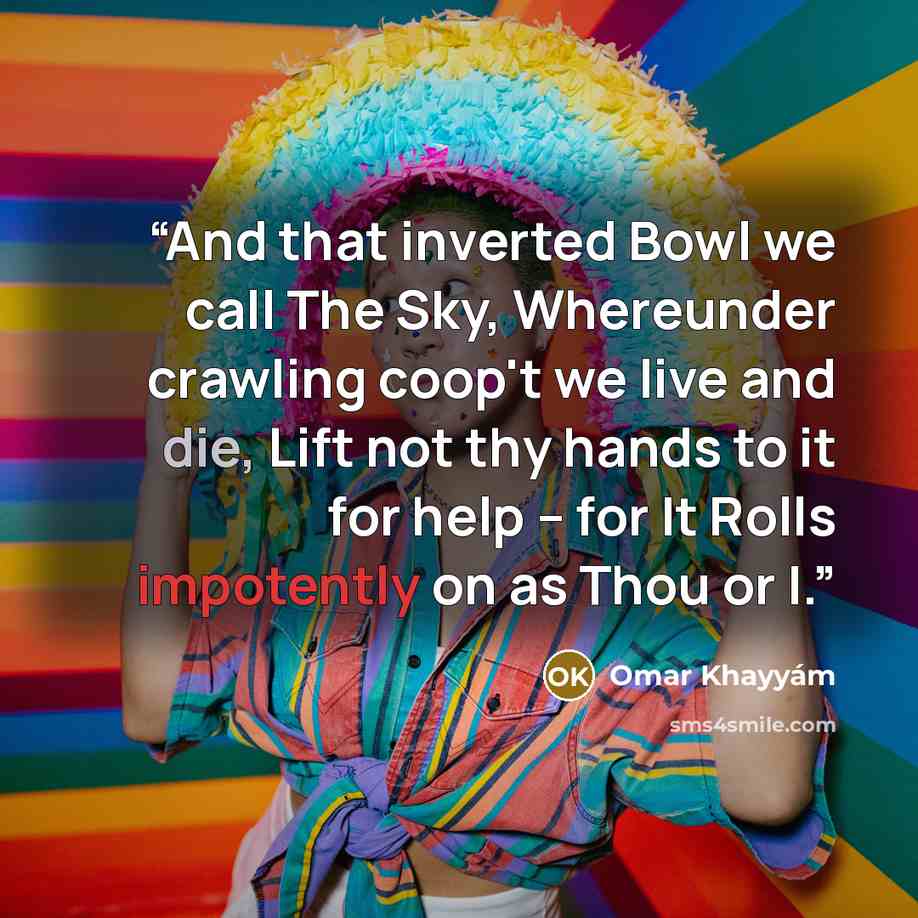 “And that inverted Bowl we call The Sky, Whereunder crawling coop't we live and die, Lift not thy hands to it for help -- for It Rolls impotently on as Thou or I.” quote by Omar Khayyám