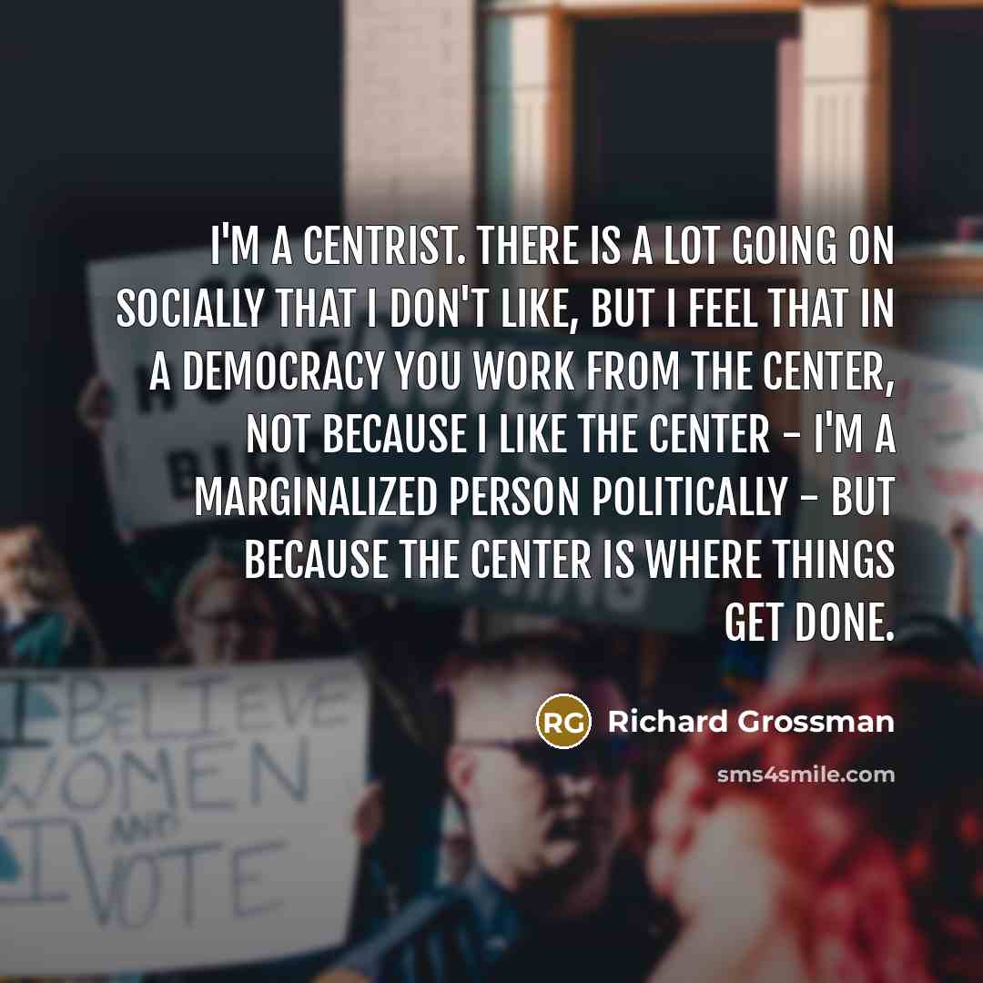 “I'm a centrist. There is a lot going on socially that I don't like, but I feel that in a democracy you work from the center, not because I like the center - I'm a marginalized person politically - but because the center is where things get done.” quote by Richard Grossman