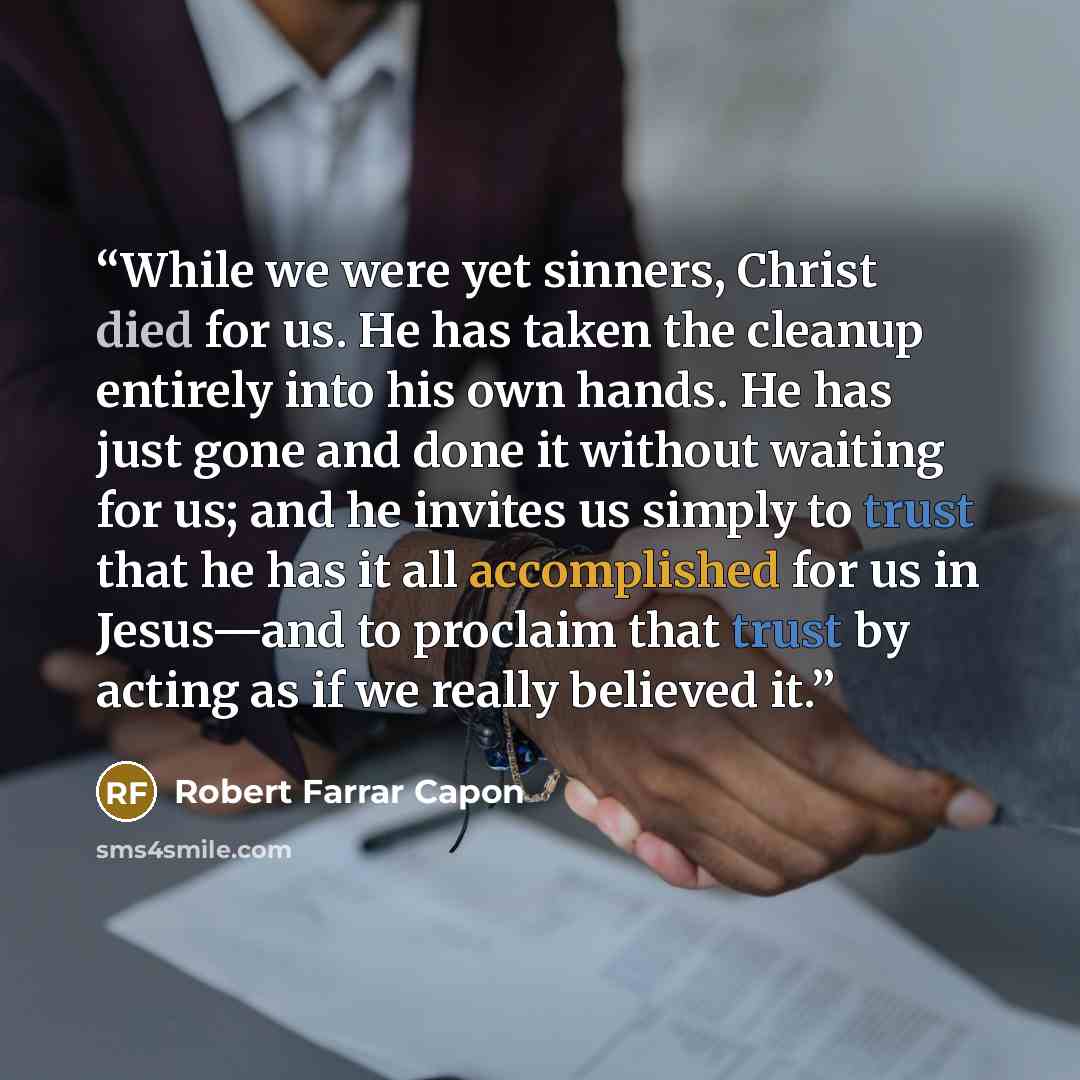 “While we were yet sinners, Christ died for us. He has taken the cleanup entirely into his own hands. He has just gone and done it without waiting for us; and he invites us simply to trust that he has it all accomplished for us in Jesus—and to proclaim that trust by acting as if we really believed…” quote by Robert Farrar Capon