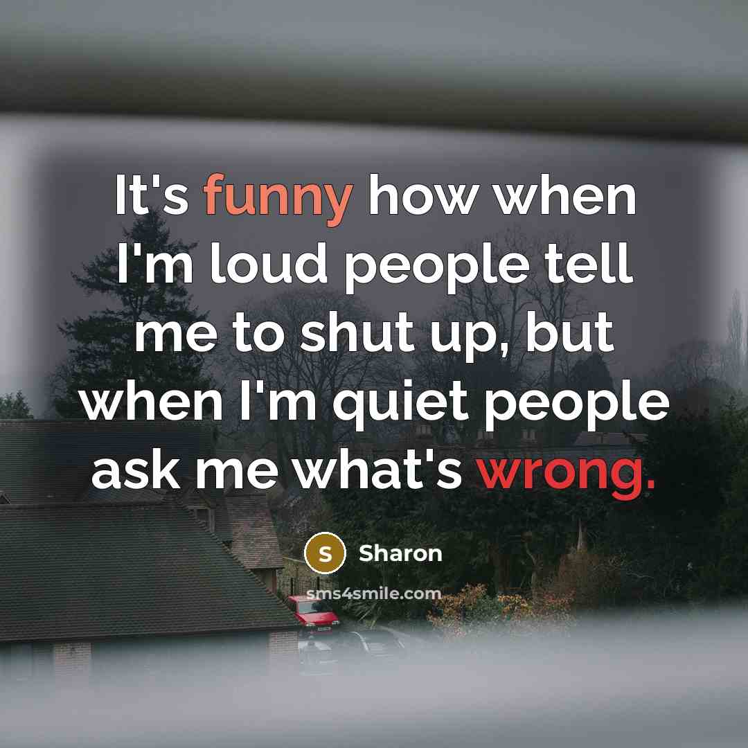 “It's funny how when I'm loud people tell me to shut up, but when I'm quiet people ask me what's wrong.” quote by Sharon
