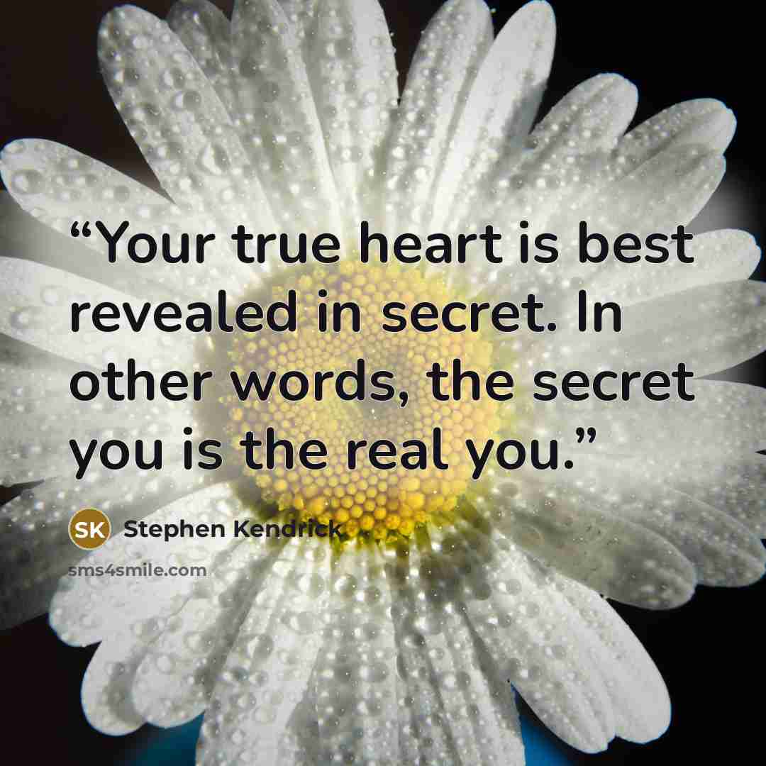 “Your true heart is best revealed in secret. In other words, the secret you is the real you.” quote by Stephen Kendrick