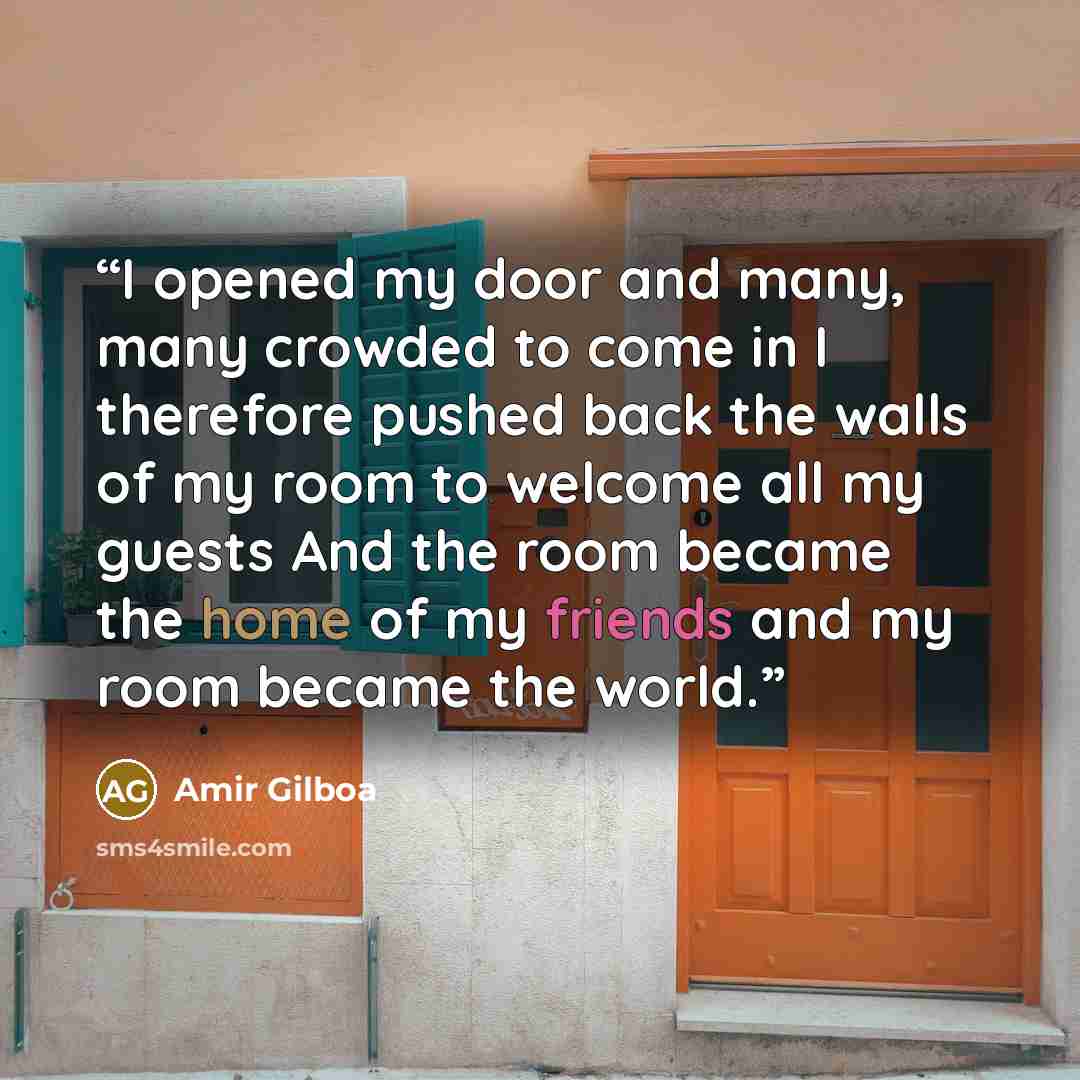 “I opened my door and many, many crowded to come in I therefore pushed back the walls of my room to welcome all my guests And the room became the home of my friends and my room became the world.” quote by Amir Gilboa