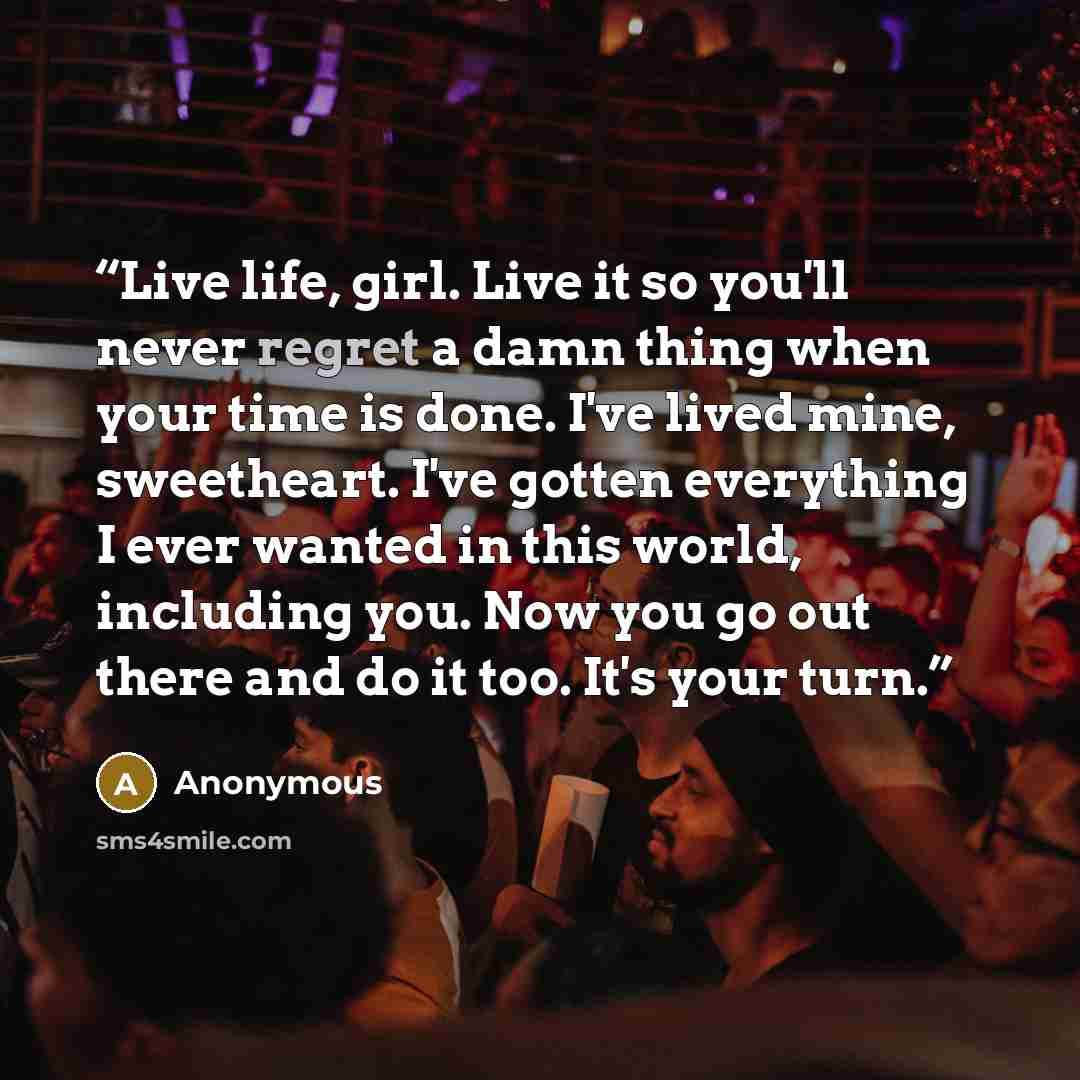 “Live life, girl. Live it so you'll never regret a damn thing when your time is done. I've lived mine, sweetheart. I've gotten everything I ever wanted in this world, including you. Now you go out there and do it too. It's your turn.” quote by Anonymous