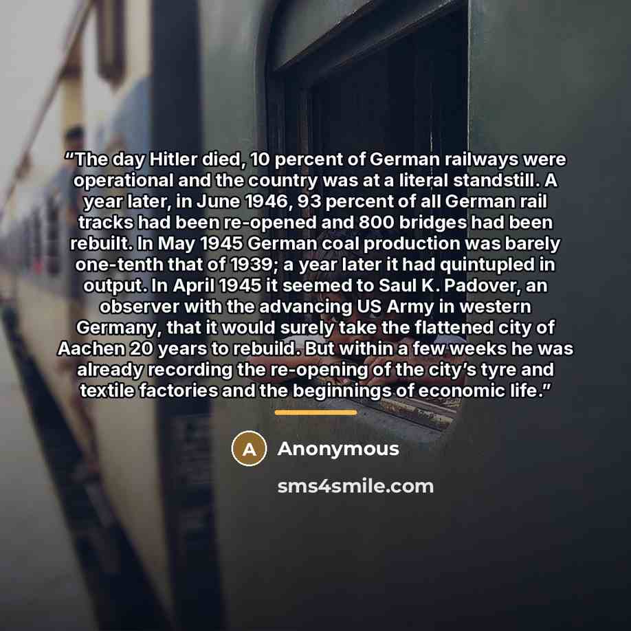 “The day Hitler died, 10 percent of German railways were operational and the country was at a literal standstill. A year later, in June 1946, 93 percent of all German rail tracks had been re-opened and 800 bridges had been rebuilt. In May 1945 German coal production was barely one-tenth that of…” quote by Anonymous