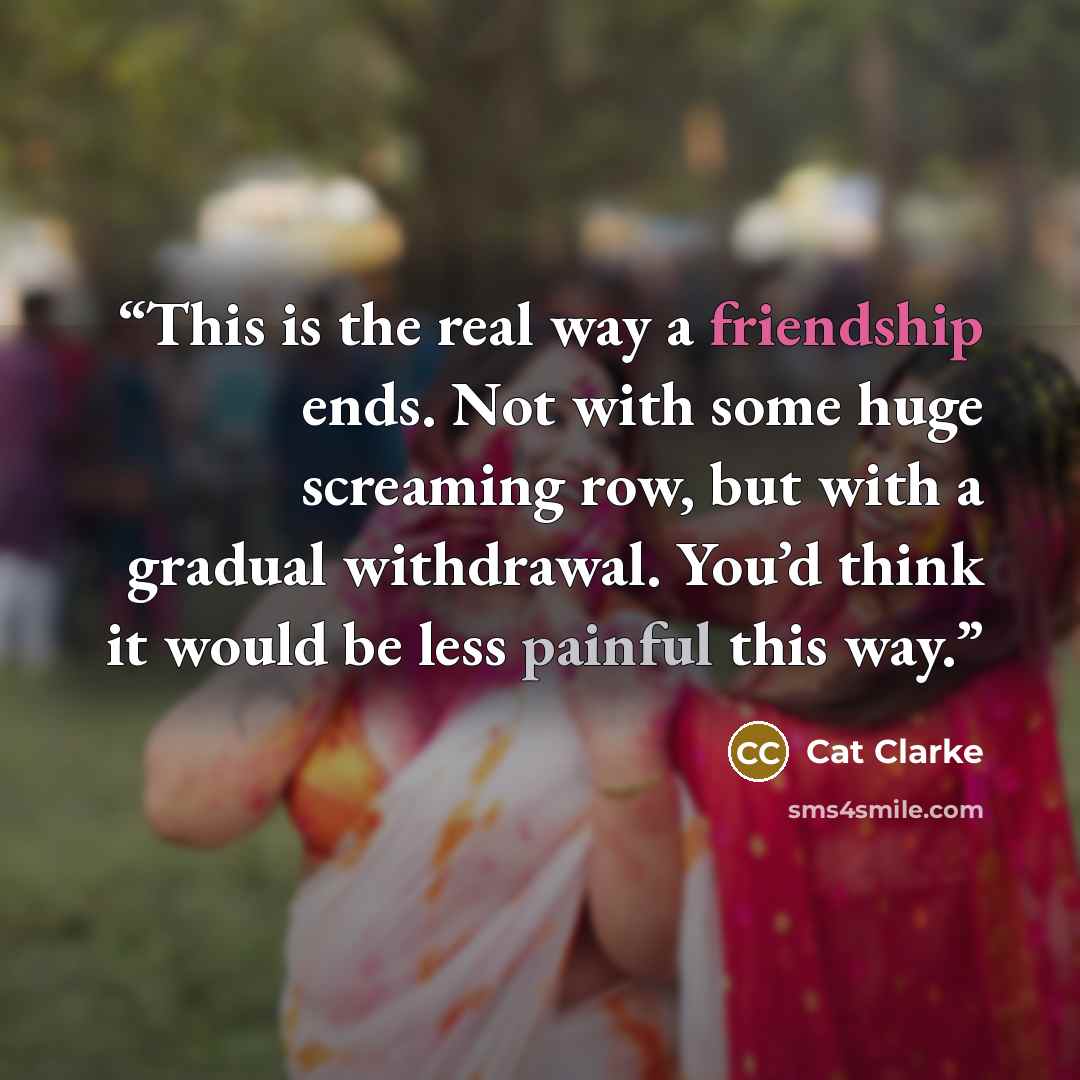 “This is the real way a friendship ends. Not with some huge screaming row, but with a gradual withdrawal. You’d think it would be less painful this way.” quote by Cat Clarke