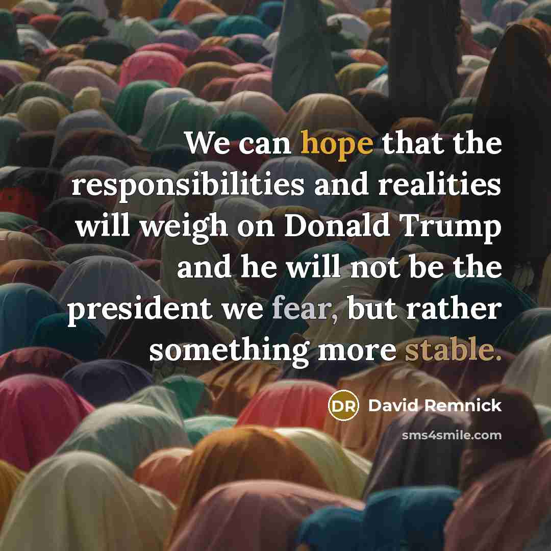 “We can hope that the responsibilities and realities will weigh on Donald Trump and he will not be the president we fear, but rather something more stable.” quote by David Remnick