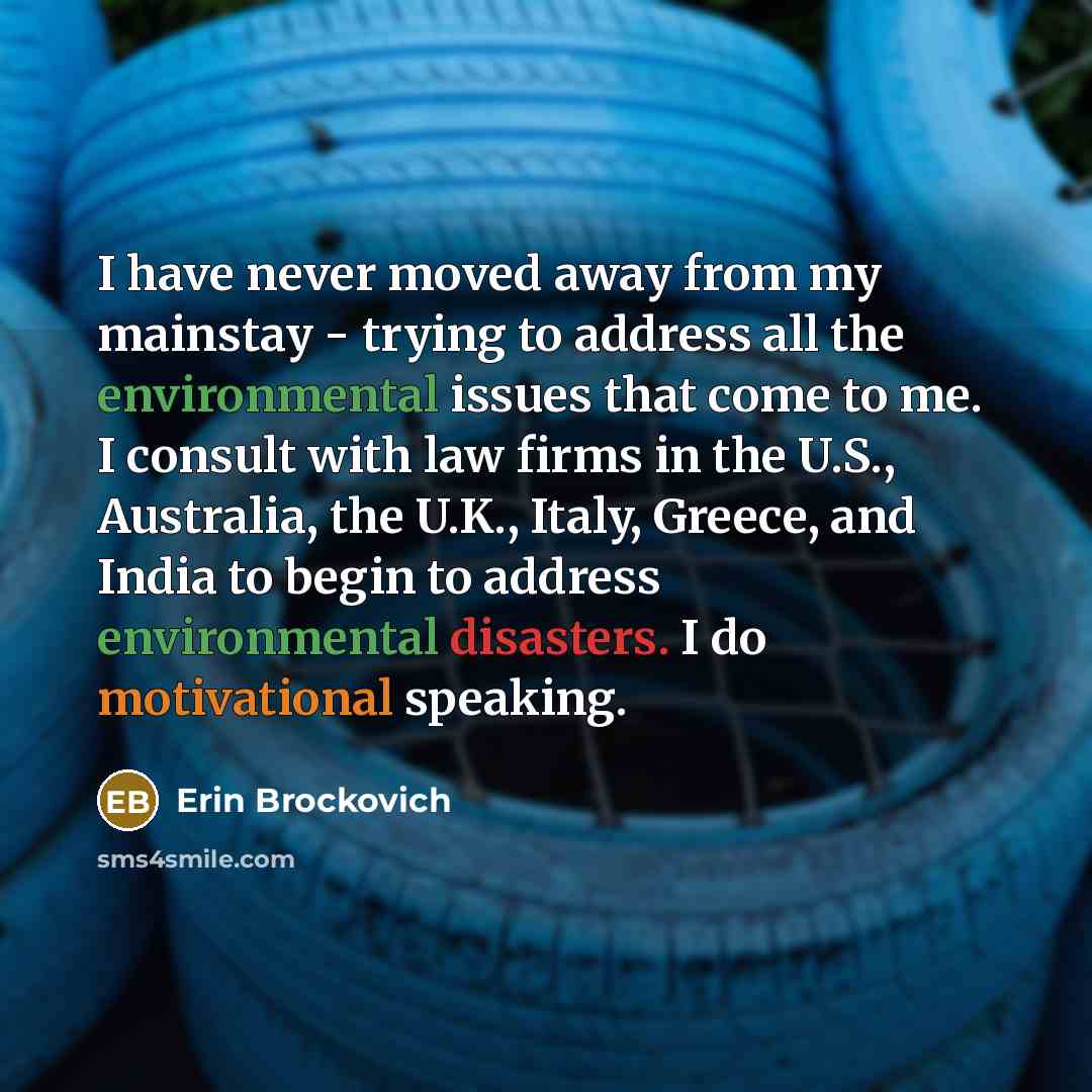 “I have never moved away from my mainstay - trying to address all the environmental issues that come to me. I consult with law firms in the U.S., Australia, the U.K., Italy, Greece, and India to begin to address environmental disasters. I do motivational speaking.” quote by Erin Brockovich
