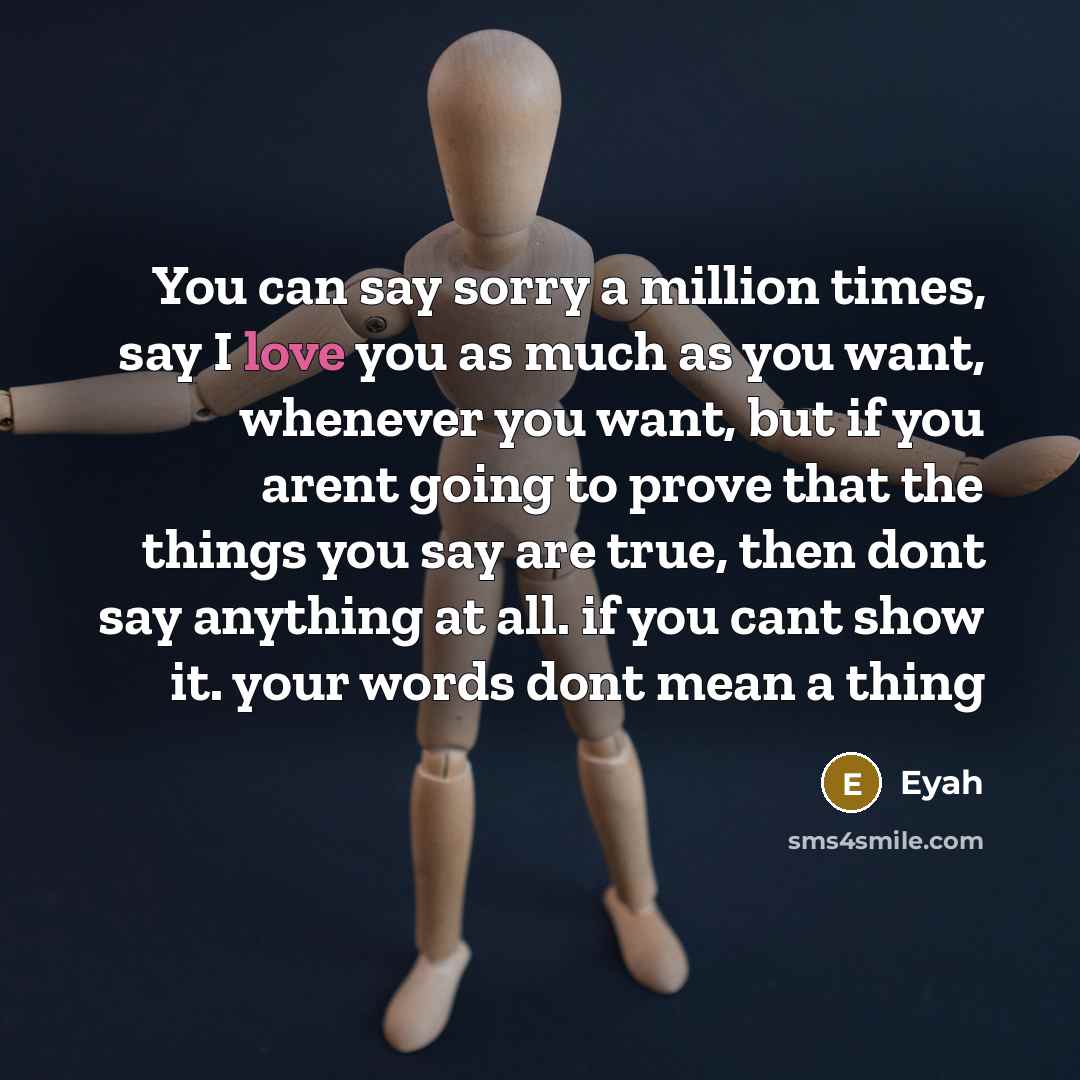 “You can say sorry a million times, say I love you as much as you want, whenever you want, but if you arent going to prove that the things you say are true, then dont say anything at all. if you cant show it. your words dont mean a thing” quote by Eyah