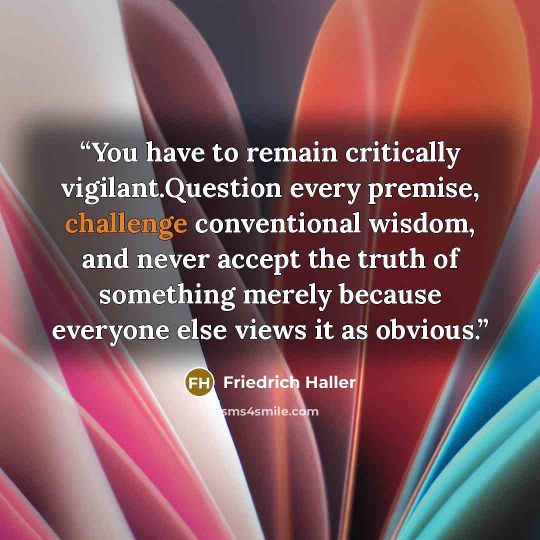 “You have to remain critically vigilant.Question every premise, challenge conventional wisdom, and never accept the truth of something merely because everyone else views it as obvious.” quote by Friedrich Haller