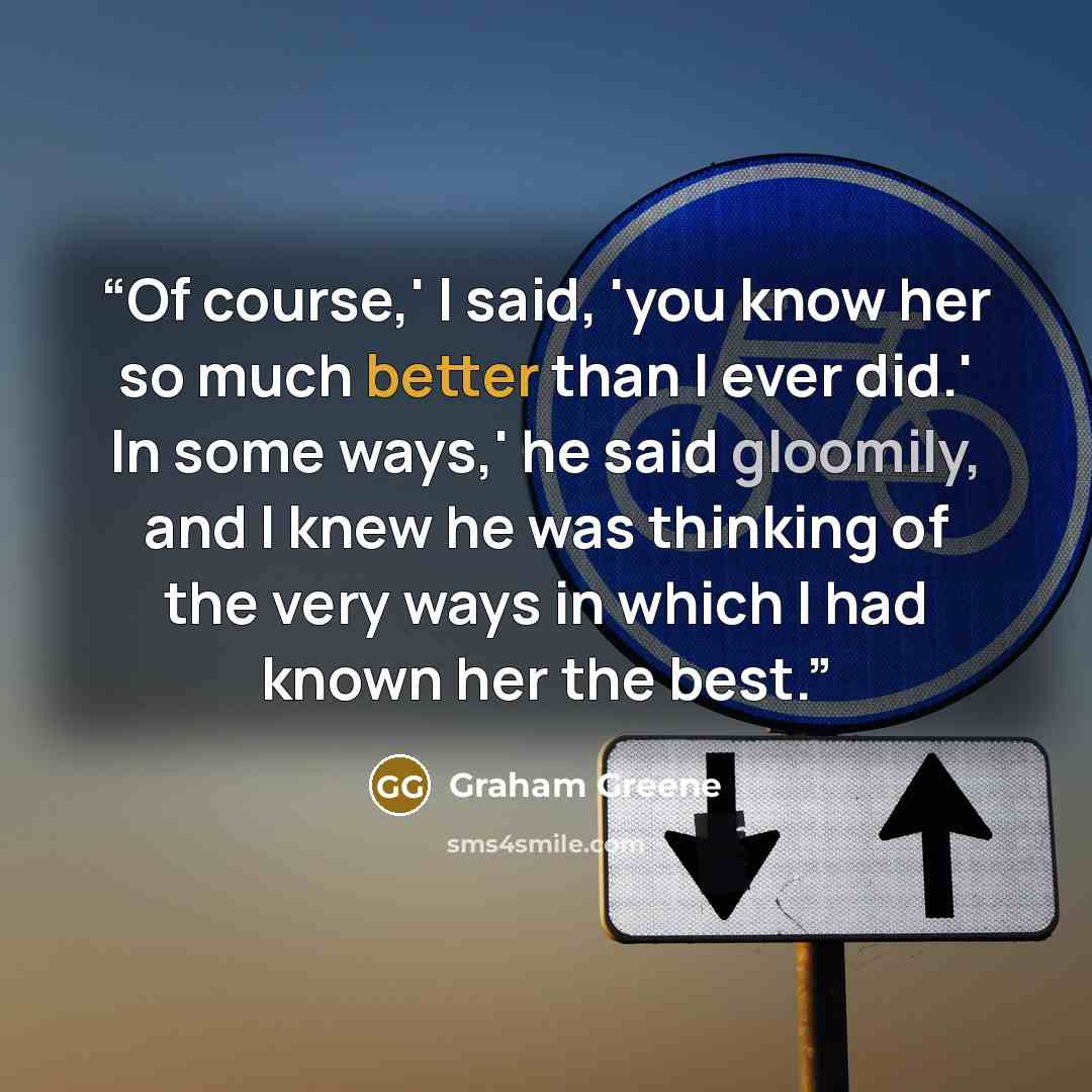 “Of course,' I said, 'you know her so much better than I ever did.' In some ways,' he said gloomily, and I knew he was thinking of the very ways in which I had known her the best.” quote by Graham Greene