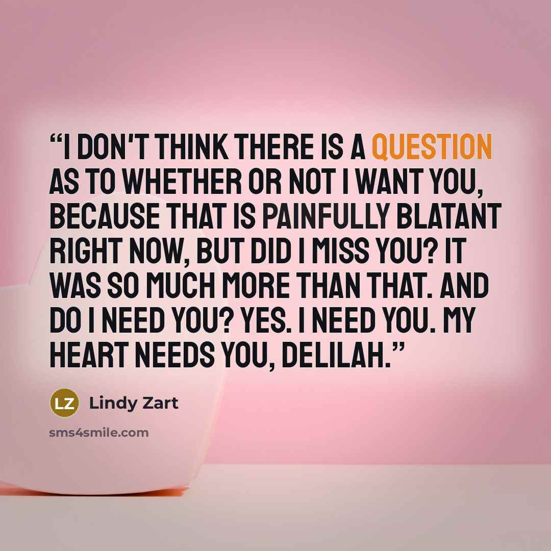 “I don't think there is a question as to whether or not I want you, because that is painfully blatant right now, but did I miss you? It was so much more than that. And do I need you? Yes. I need you. My heart needs you, Delilah.” quote by Lindy Zart