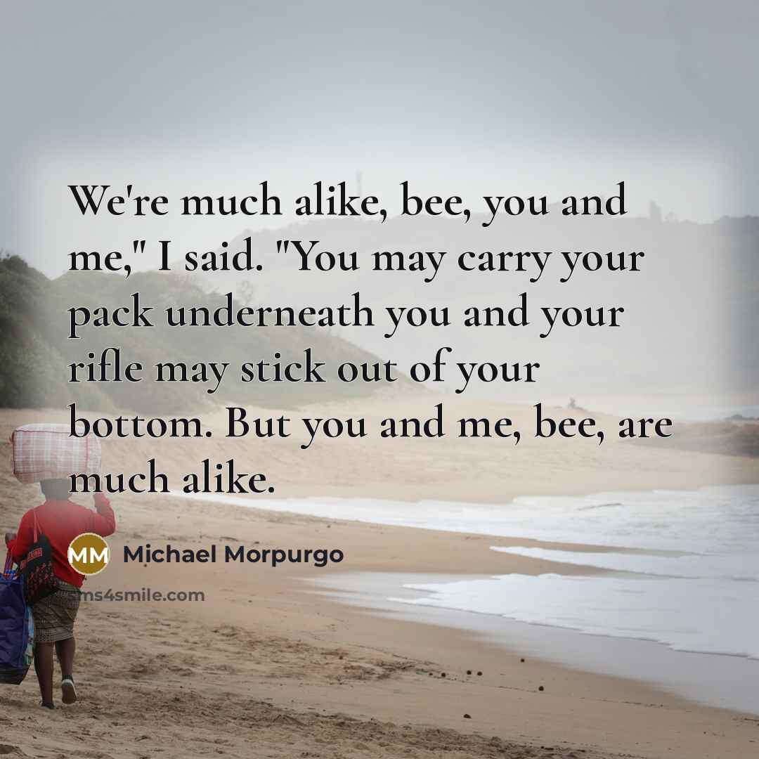 “We're much alike, bee, you and me," I said. "You may carry your pack underneath you and your rifle may stick out of your bottom. But you and me, bee, are much alike.” quote by Michael Morpurgo
