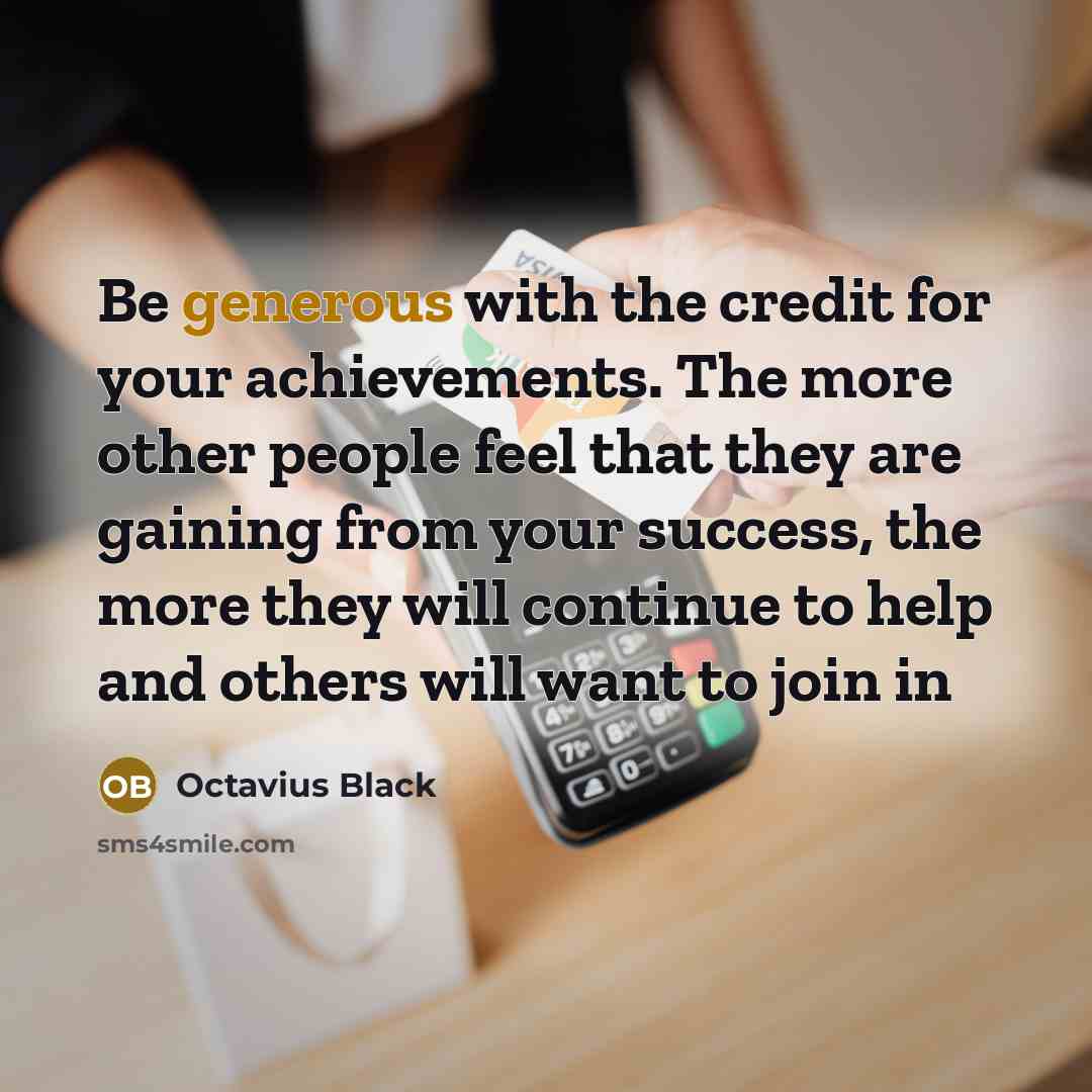 “Be generous with the credit for your achievements. The more other people feel that they are gaining from your success, the more they will continue to help and others will want to join in” quote by Octavius Black