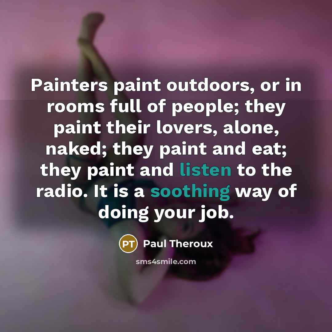 “Painters paint outdoors, or in rooms full of people; they paint their lovers, alone, naked; they paint and eat; they paint and listen to the radio. It is a soothing way of doing your job.” quote by Paul Theroux