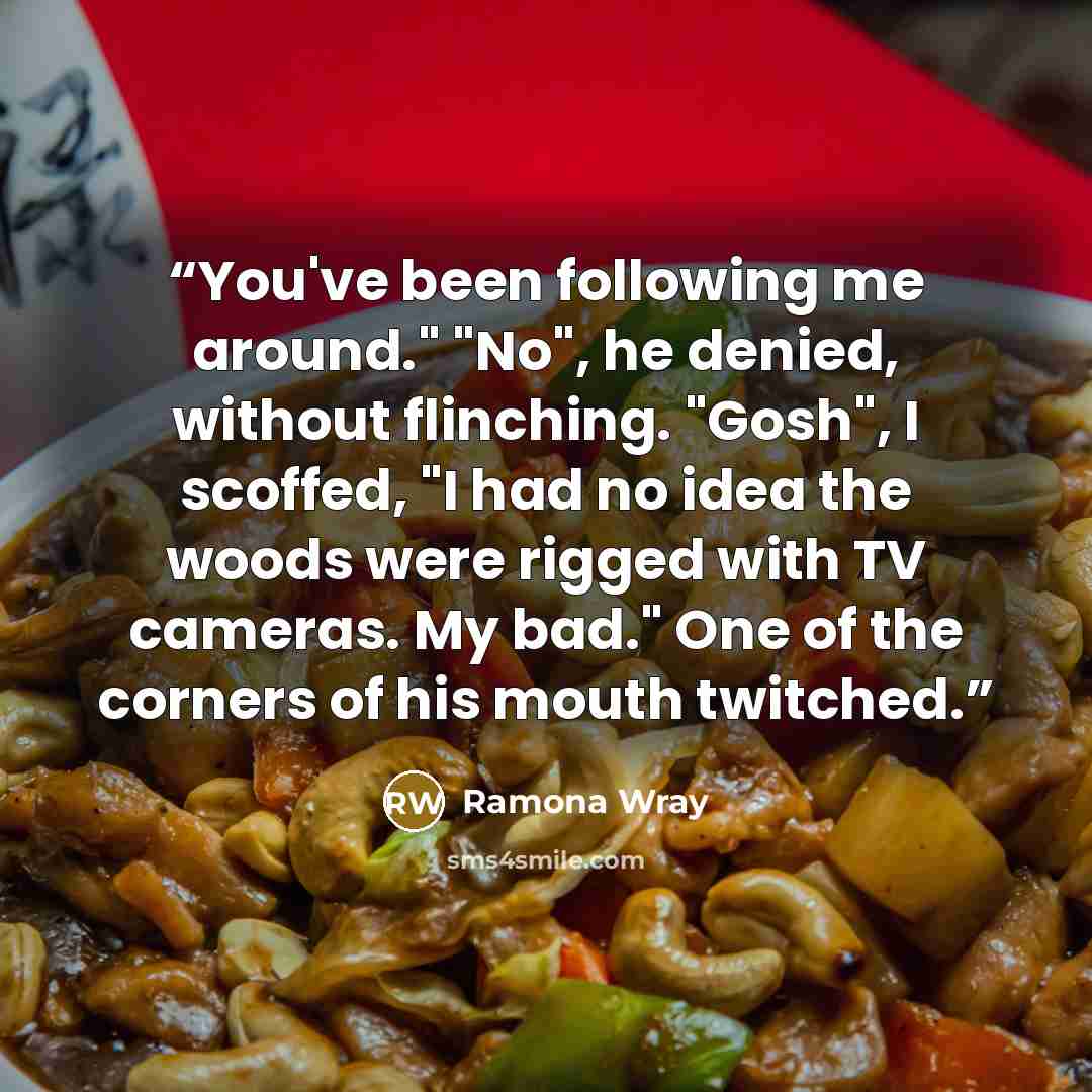 “You've been following me around." "No", he denied, without flinching. "Gosh", I scoffed, "I had no idea the woods were rigged with TV cameras. My bad." One of the corners of his mouth twitched.” quote by Ramona Wray
