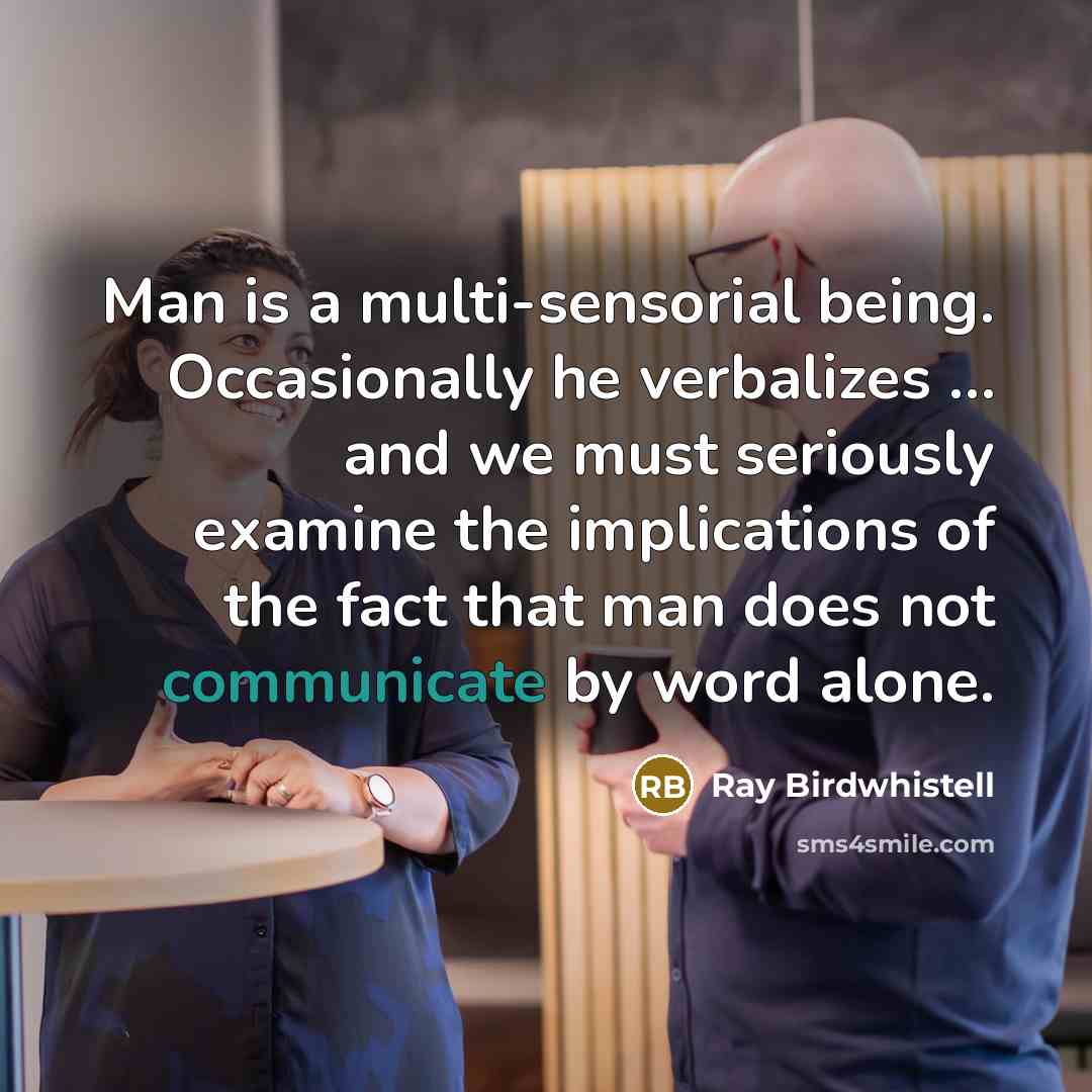 “Man is a multi-sensorial being. Occasionally he verbalizes … and we must seriously examine the implications of the fact that man does not communicate by word alone.” quote by Ray Birdwhistell