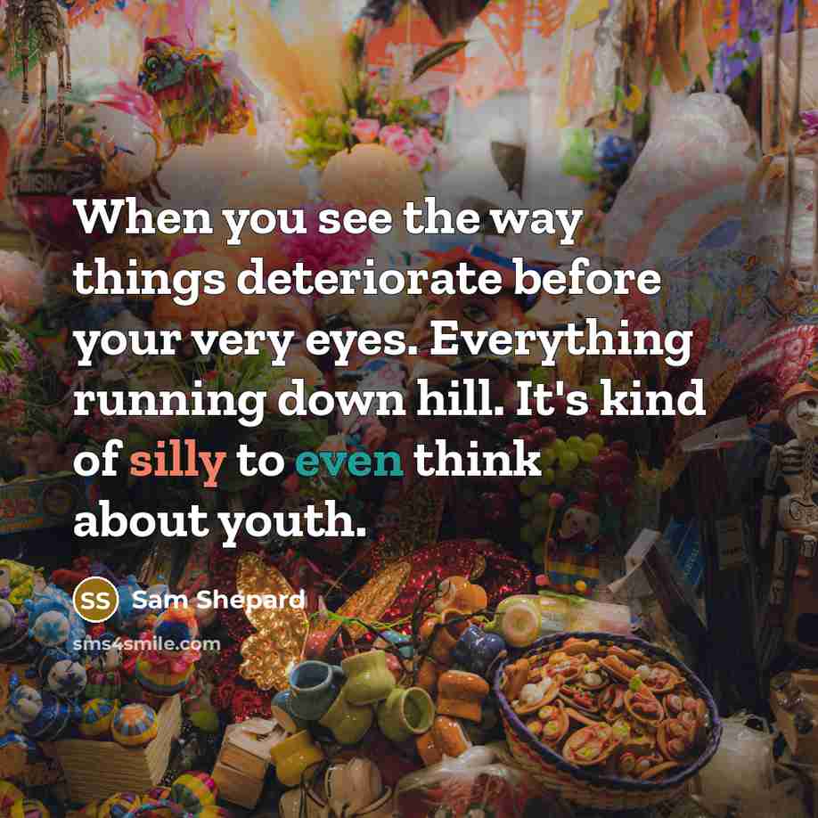 “When you see the way things deteriorate before your very eyes. Everything running down hill. It's kind of silly to even think about youth.” quote by Sam Shepard