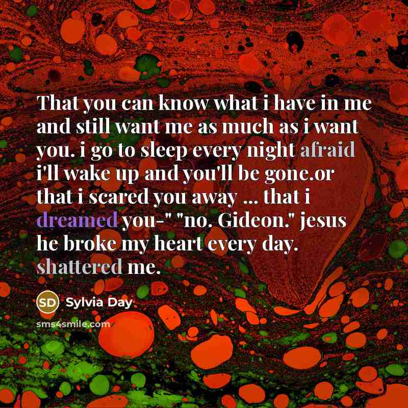 “That you can know what i have in me and still want me as much as i want you. i go to sleep every night afraid i'll wake up and you'll be gone.or that i scared you away ... that i dreamed you-" "no. Gideon." jesus he broke my heart every day. shattered me.” quote by Sylvia Day