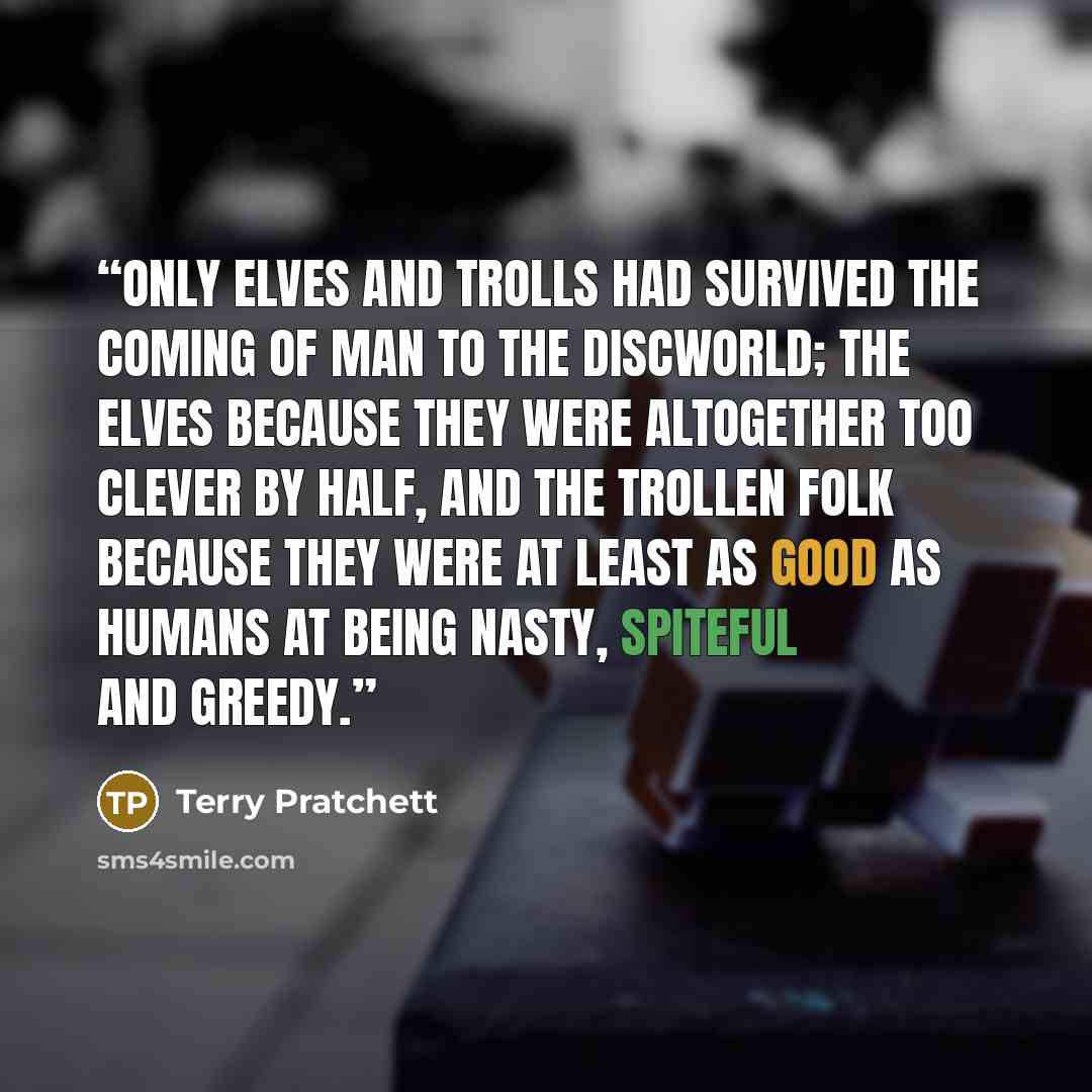 “Only elves and trolls had survived the coming of Man to the Discworld; the elves because they were altogether too clever by half, and the trollen folk because they were at least as good as humans at being nasty, spiteful and greedy.” quote by Terry Pratchett