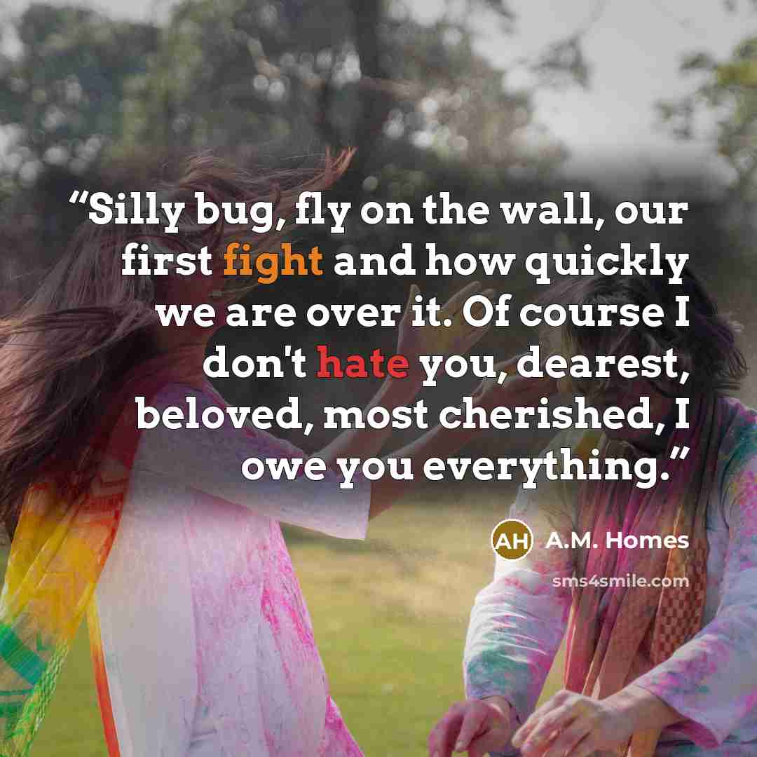 “Silly bug, fly on the wall, our first fight and how quickly we are over it. Of course I don't hate you, dearest, beloved, most cherished, I owe you everything.” quote by A.M. Homes