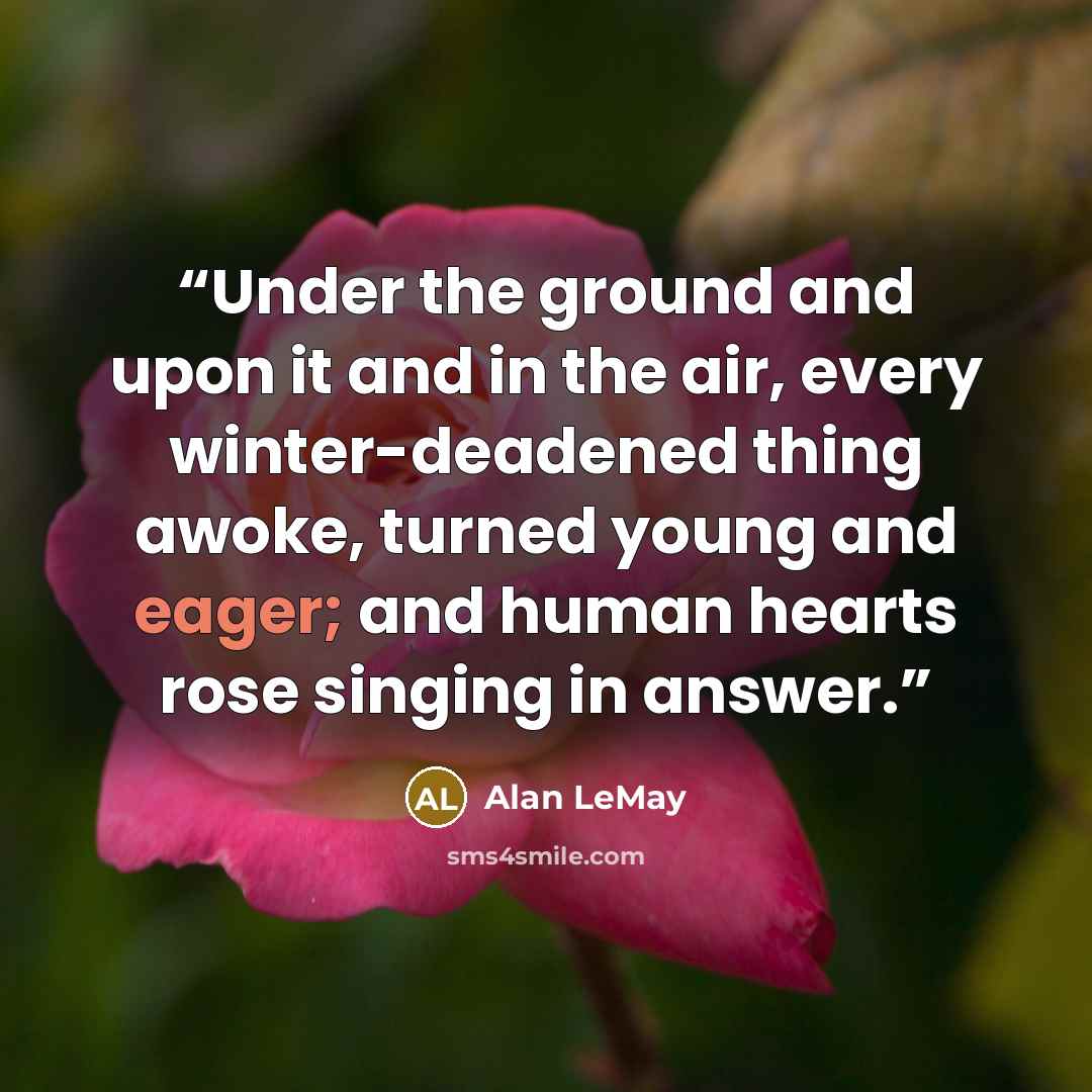 “Under the ground and upon it and in the air, every winter-deadened thing awoke, turned young and eager; and human hearts rose singing in answer.” quote by Alan LeMay