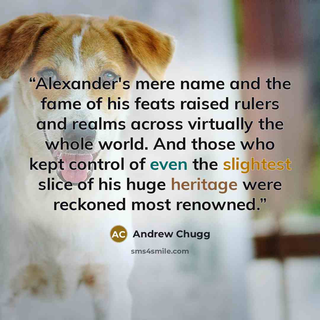 “Alexander's mere name and the fame of his feats raised rulers and realms across virtually the whole world. And those who kept control of even the slightest slice of his huge heritage were reckoned most renowned.” quote by Andrew Chugg