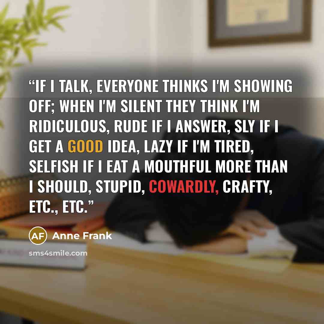 “If I talk, everyone thinks I'm showing off; when I'm silent they think I'm ridiculous, rude if I answer, sly if I get a good idea, lazy if I'm tired, selfish if I eat a mouthful more than I should, stupid, cowardly, crafty, etc., etc.” quote by Anne Frank