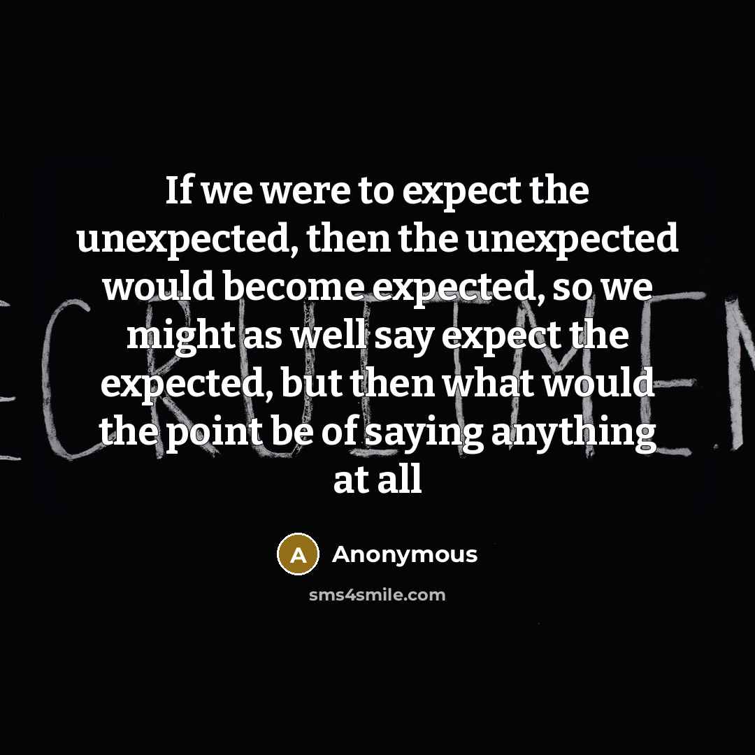 “If we were to expect the unexpected, then the unexpected would become expected, so we might as well say expect the expected, but then what would the point be of saying anything at all” quote by Anonymous