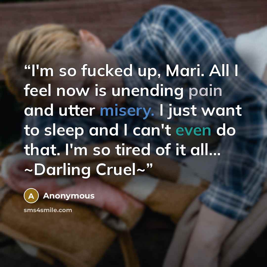 “I'm so fucked up, Mari. All I feel now is unending pain and utter misery. I just want to sleep and I can't even do that. I'm so tired of it all... ~Darling Cruel~” quote by Anonymous