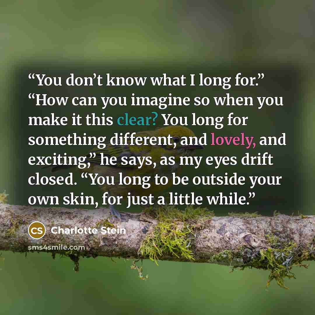 “You don’t know what I long for.” “How can you imagine so when you make it this clear? You long for something different, and lovely, and exciting,” he says, as my eyes drift closed. “You long to be outside your own skin, for just a little while.” quote by Charlotte Stein