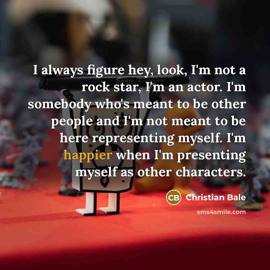 “I always figure hey, look, I'm not a rock star, I'm an actor. I'm somebody who's meant to be other people and I'm not meant to be here representing myself. I'm happier when I'm presenting myself as other characters.” quote by Christian Bale
