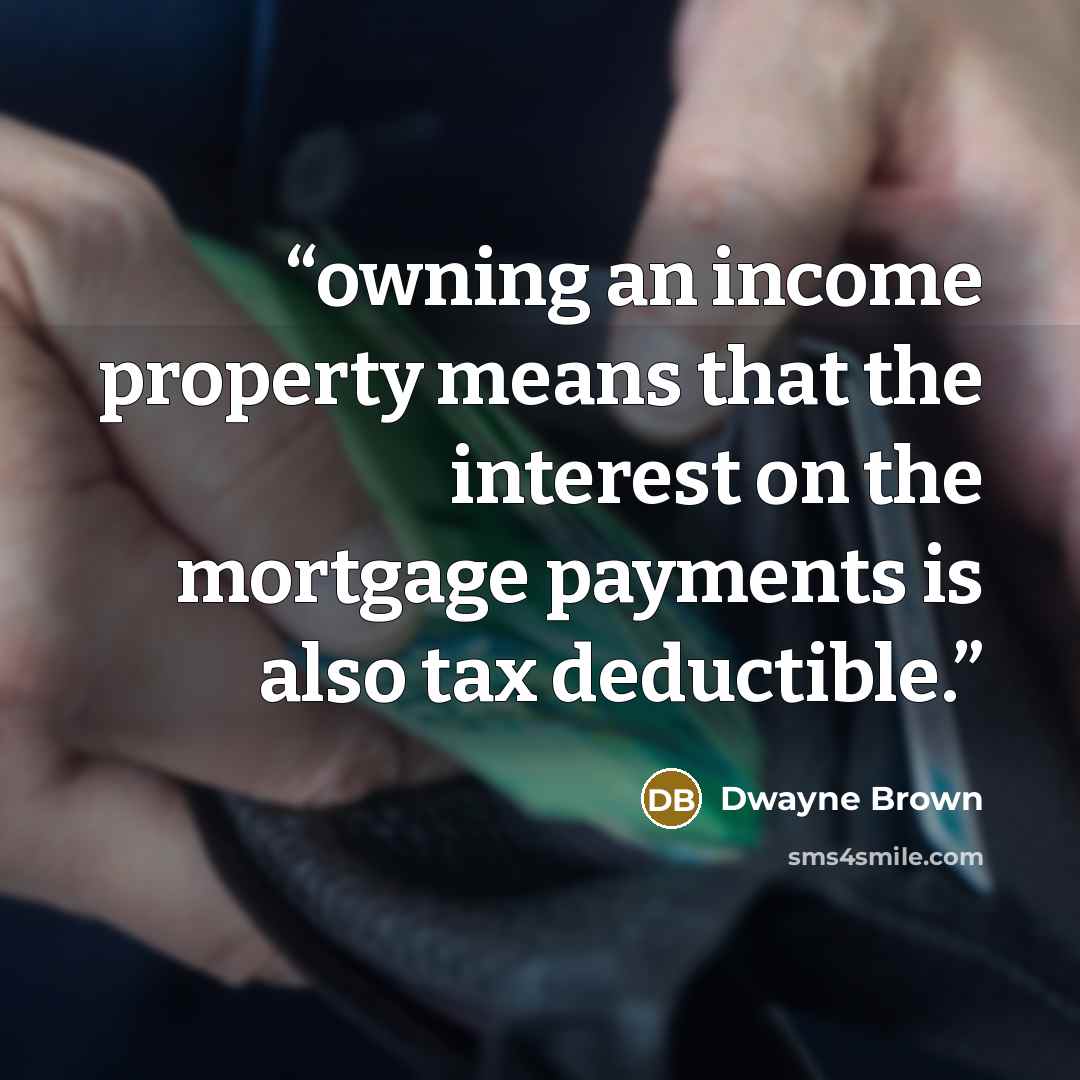 “owning an income property means that the interest on the mortgage payments is also tax deductible.” quote by Dwayne Brown