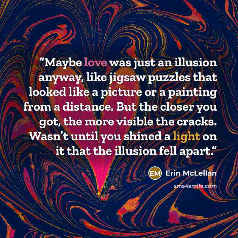 “Maybe love was just an illusion anyway, like jigsaw puzzles that looked like a picture or a painting from a distance. But the closer you got, the more visible the cracks. Wasn’t until you shined a light on it that the illusion fell apart.” quote by Erin McLellan