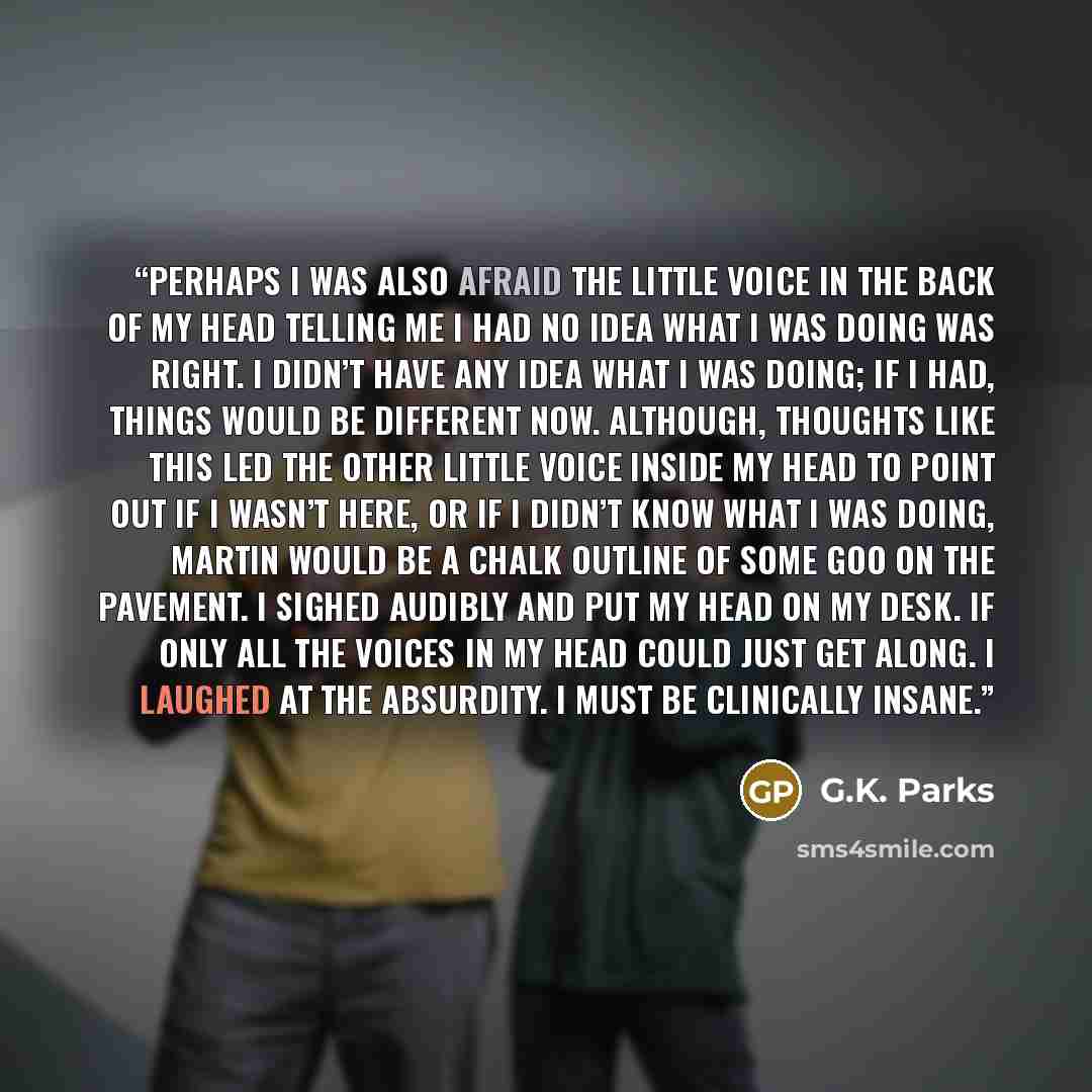 “Perhaps I was also afraid the little voice in the back of my head telling me I had no idea what I was doing was right. I didn’t have any idea what I was doing; if I had, things would be different now. Although, thoughts like this led the other little voice inside my head to point out if I wasn’t…” quote by G.K. Parks