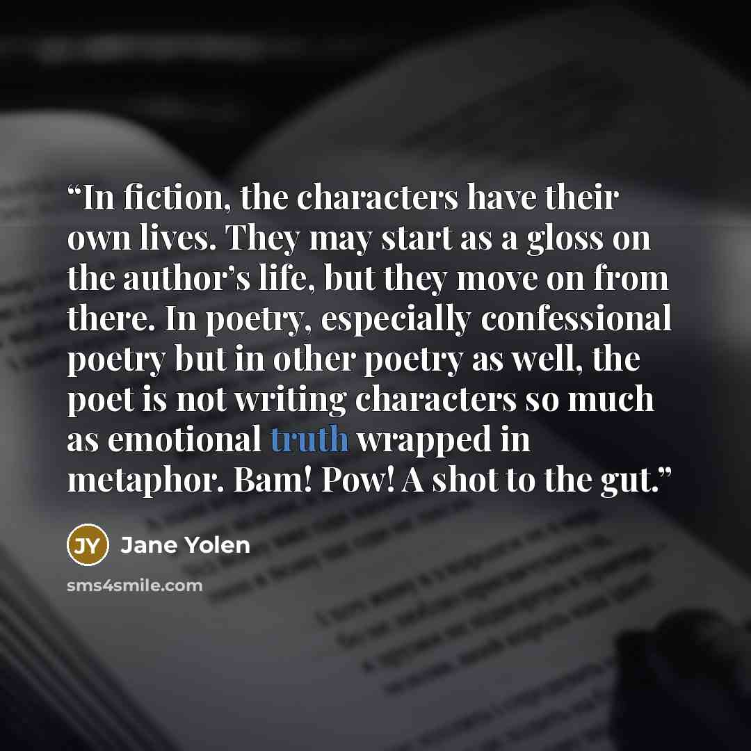 “In fiction, the characters have their own lives. They may start as a gloss on the author’s life, but they move on from there. In poetry, especially confessional poetry but in other poetry as well, the poet is not writing characters so much as emotional truth wrapped in metaphor. Bam! Pow! A shot…” quote by Jane Yolen