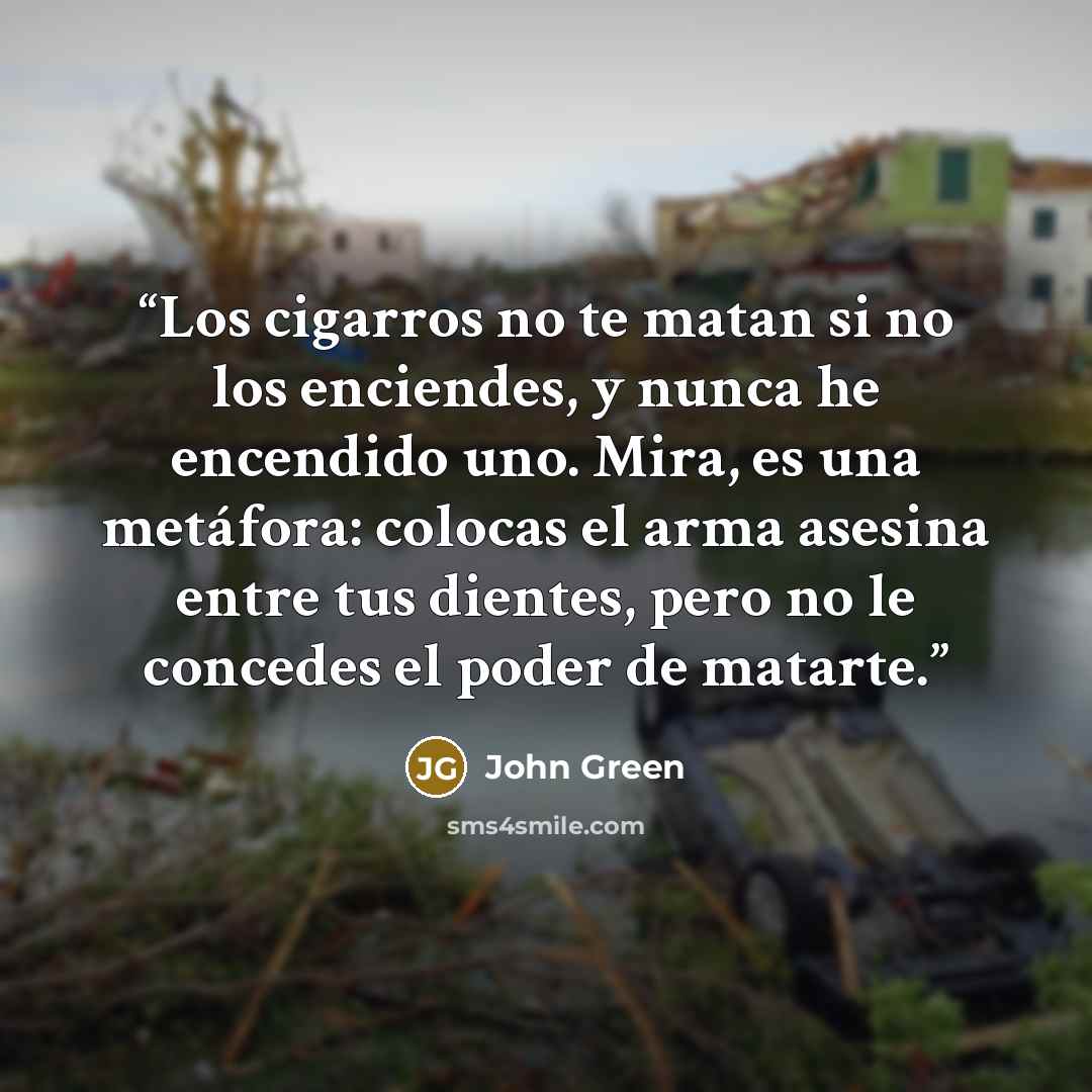 “Los cigarros no te matan si no los enciendes, y nunca he encendido uno. Mira, es una metáfora: colocas el arma asesina entre tus dientes, pero no le concedes el poder de matarte.” quote by John Green