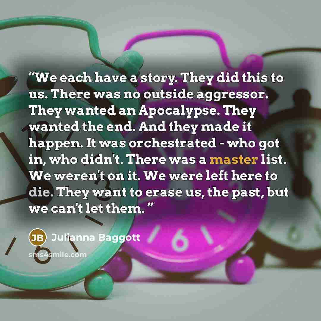 “We each have a story. They did this to us. There was no outside aggressor. They wanted an Apocalypse. They wanted the end. And they made it happen. It was orchestrated - who got in, who didn't. There was a master list. We weren't on it. We were left here to die. They want to erase us, the past…” quote by Julianna Baggott