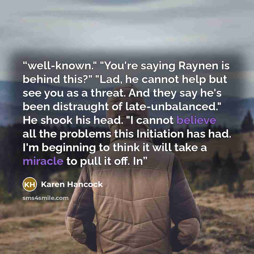 “well-known." "You're saying Raynen is behind this?" "Lad, he cannot help but see you as a threat. And they say he's been distraught of late-unbalanced." He shook his head. "I cannot believe all the problems this Initiation has had. I'm beginning to think it will take a miracle to pull it off. In” quote by Karen Hancock