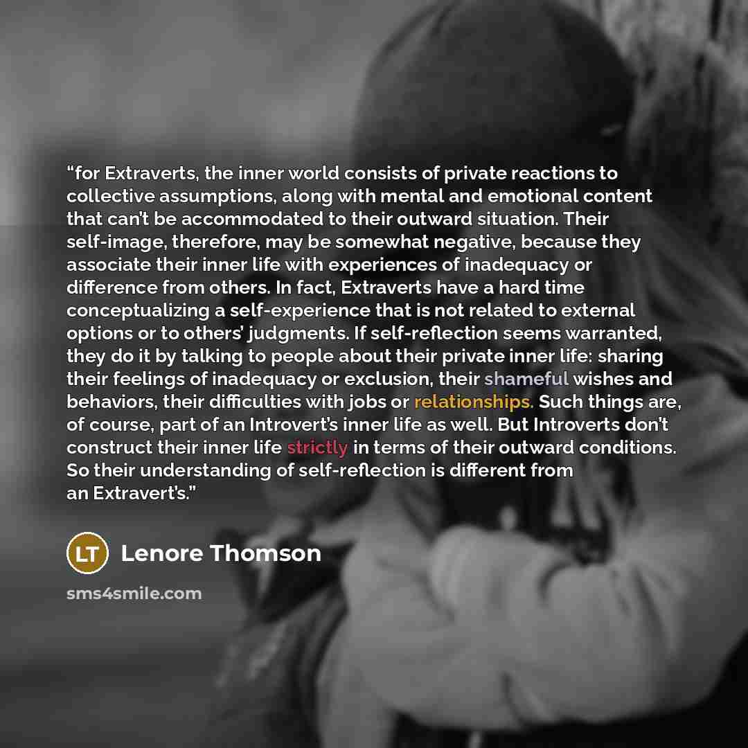 “for Extraverts, the inner world consists of private reactions to collective assumptions, along with mental and emotional content that can’t be accommodated to their outward situation. Their self-image, therefore, may be somewhat negative, because they associate their inner life with experiences of…” quote by Lenore Thomson