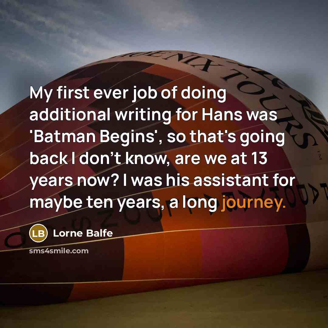 “My first ever job of doing additional writing for Hans was 'Batman Begins', so that's going back I don't know, are we at 13 years now? I was his assistant for maybe ten years, a long journey.” quote by Lorne Balfe
