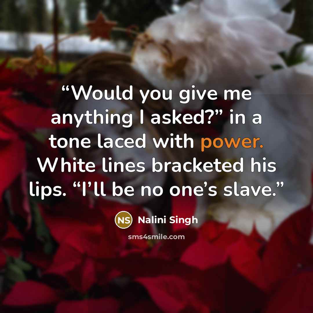 “Would you give me anything I asked?” in a tone laced with power. White lines bracketed his lips. “I’ll be no one’s slave.” quote by Nalini Singh