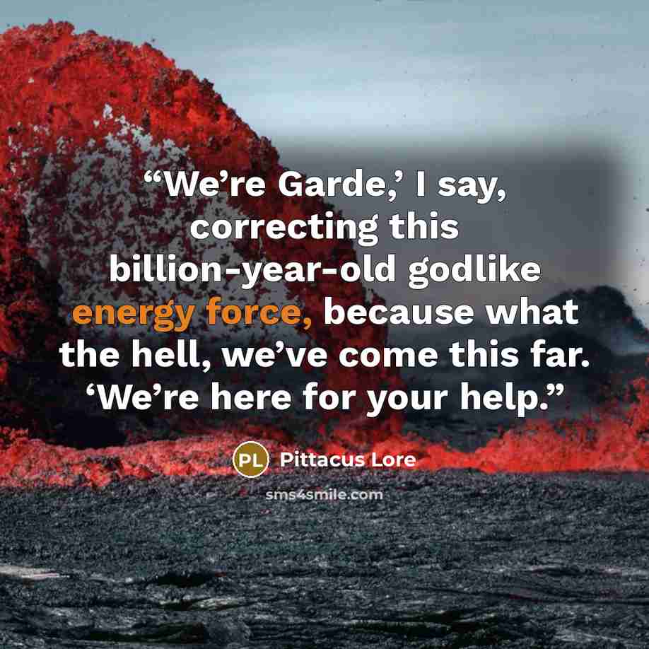 “We’re Garde,’ I say, correcting this billion-year-old godlike energy force, because what the hell, we’ve come this far. ‘We’re here for your help.” quote by Pittacus Lore