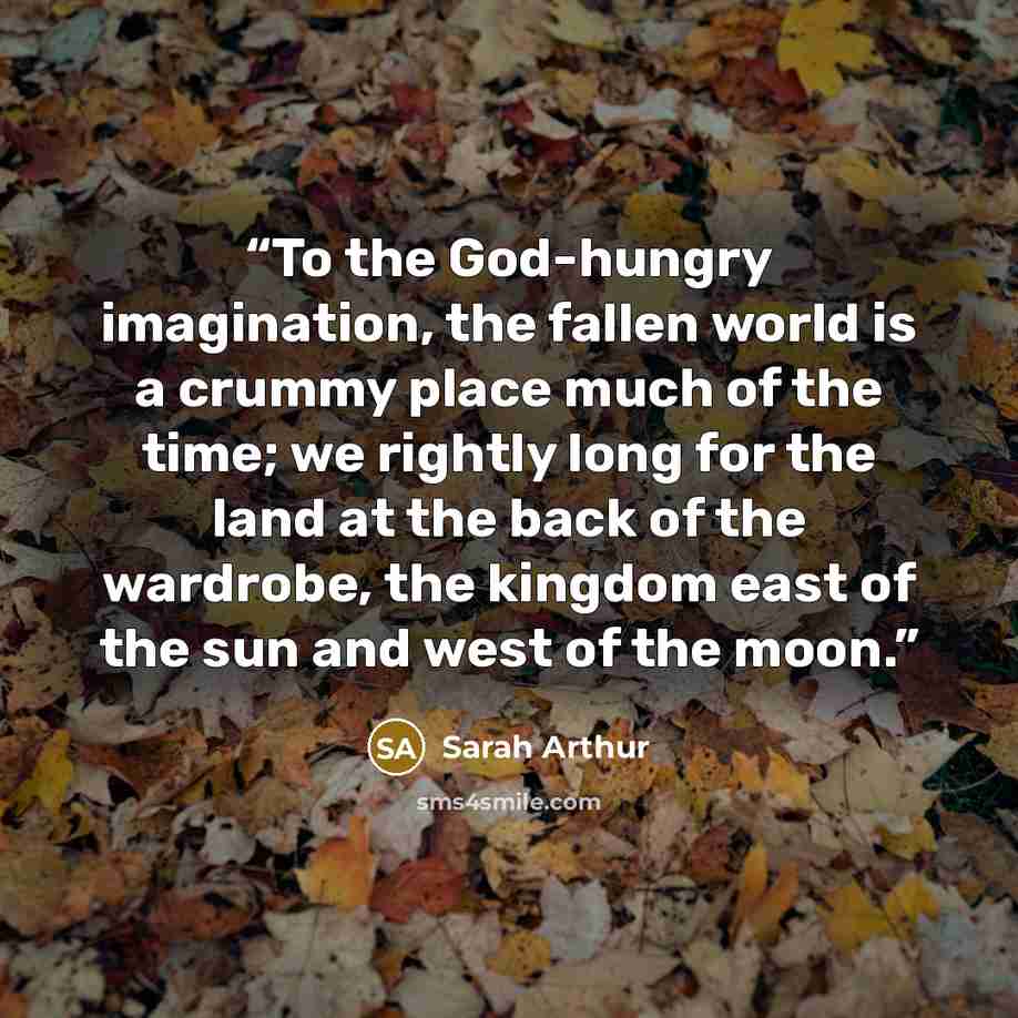“To the God-hungry imagination, the fallen world is a crummy place much of the time; we rightly long for the land at the back of the wardrobe, the kingdom east of the sun and west of the moon.” quote by Sarah Arthur