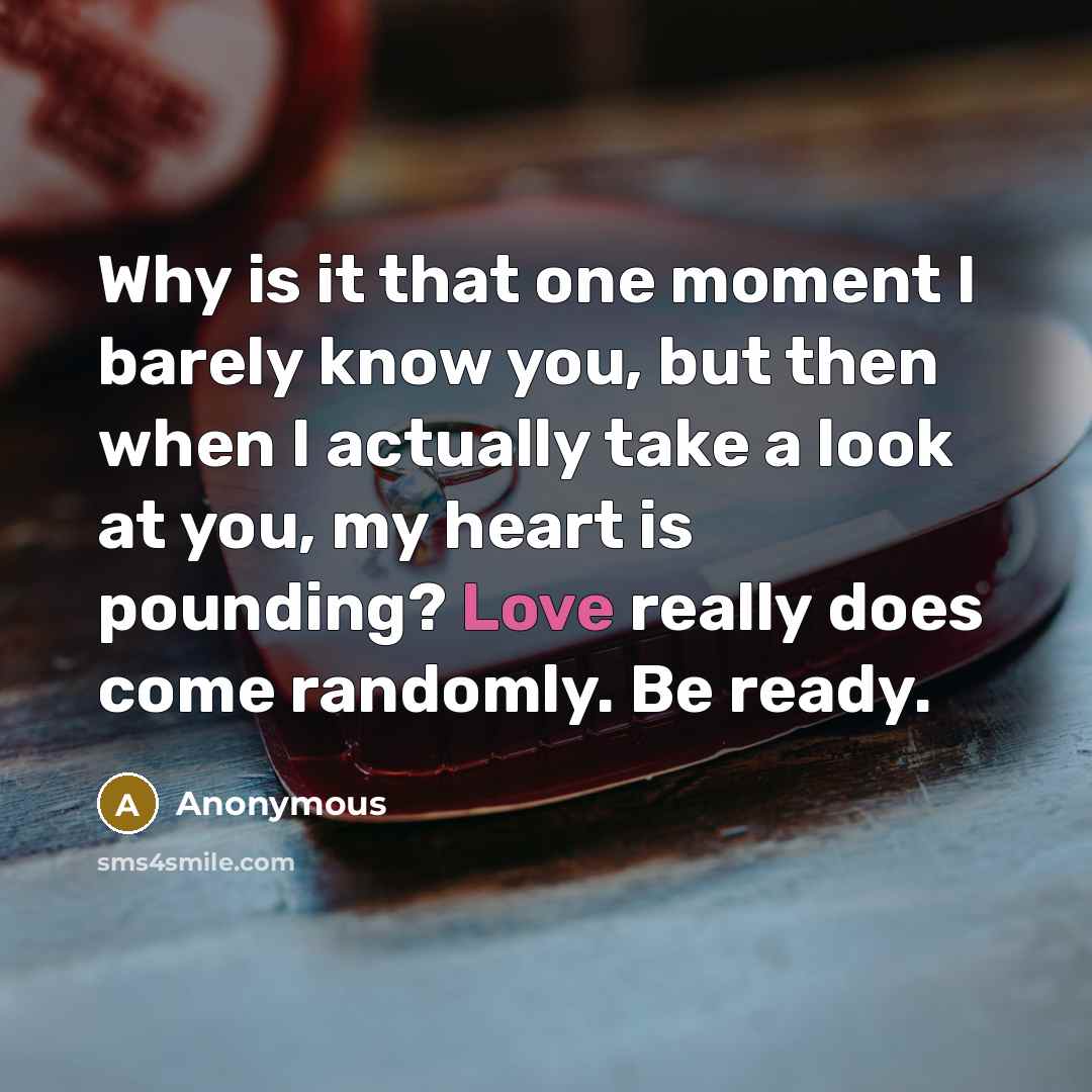 “Why is it that one moment I barely know you, but then when I actually take a look at you, my heart is pounding? Love really does come randomly. Be ready.” quote by Anonymous