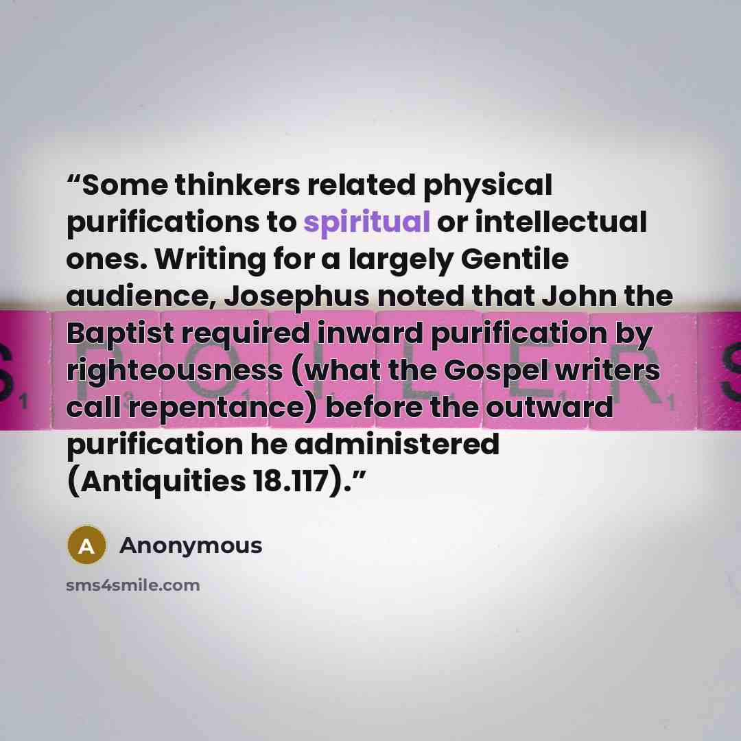 “Some thinkers related physical purifications to spiritual or intellectual ones. Writing for a largely Gentile audience, Josephus noted that John the Baptist required inward purification by righteousness (what the Gospel writers call repentance) before the outward purification he administered…” quote by Anonymous