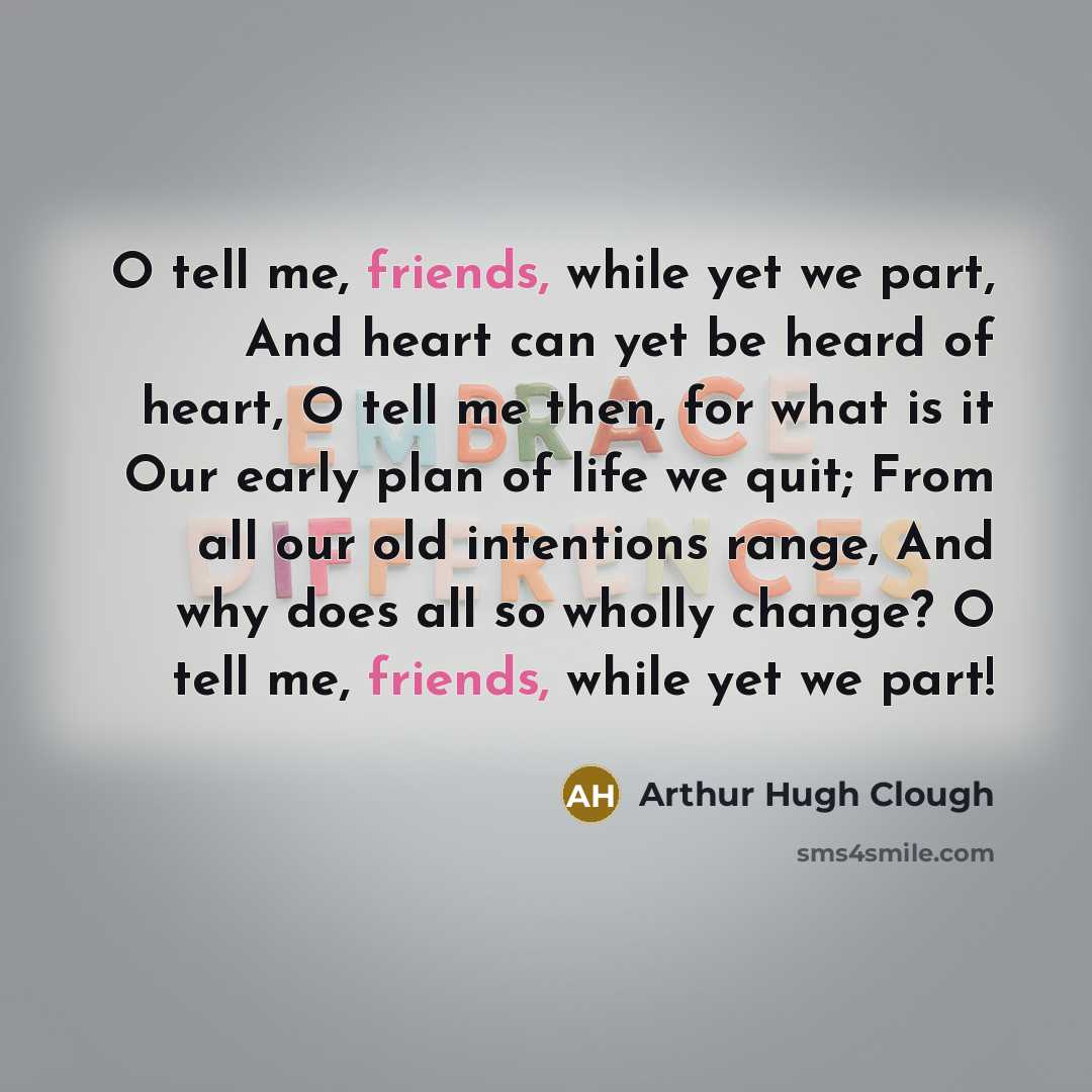 “O tell me, friends, while yet we part, And heart can yet be heard of heart, O tell me then, for what is it Our early plan of life we quit; From all our old intentions range, And why does all so wholly change? O tell me, friends, while yet we part!” quote by Arthur Hugh Clough